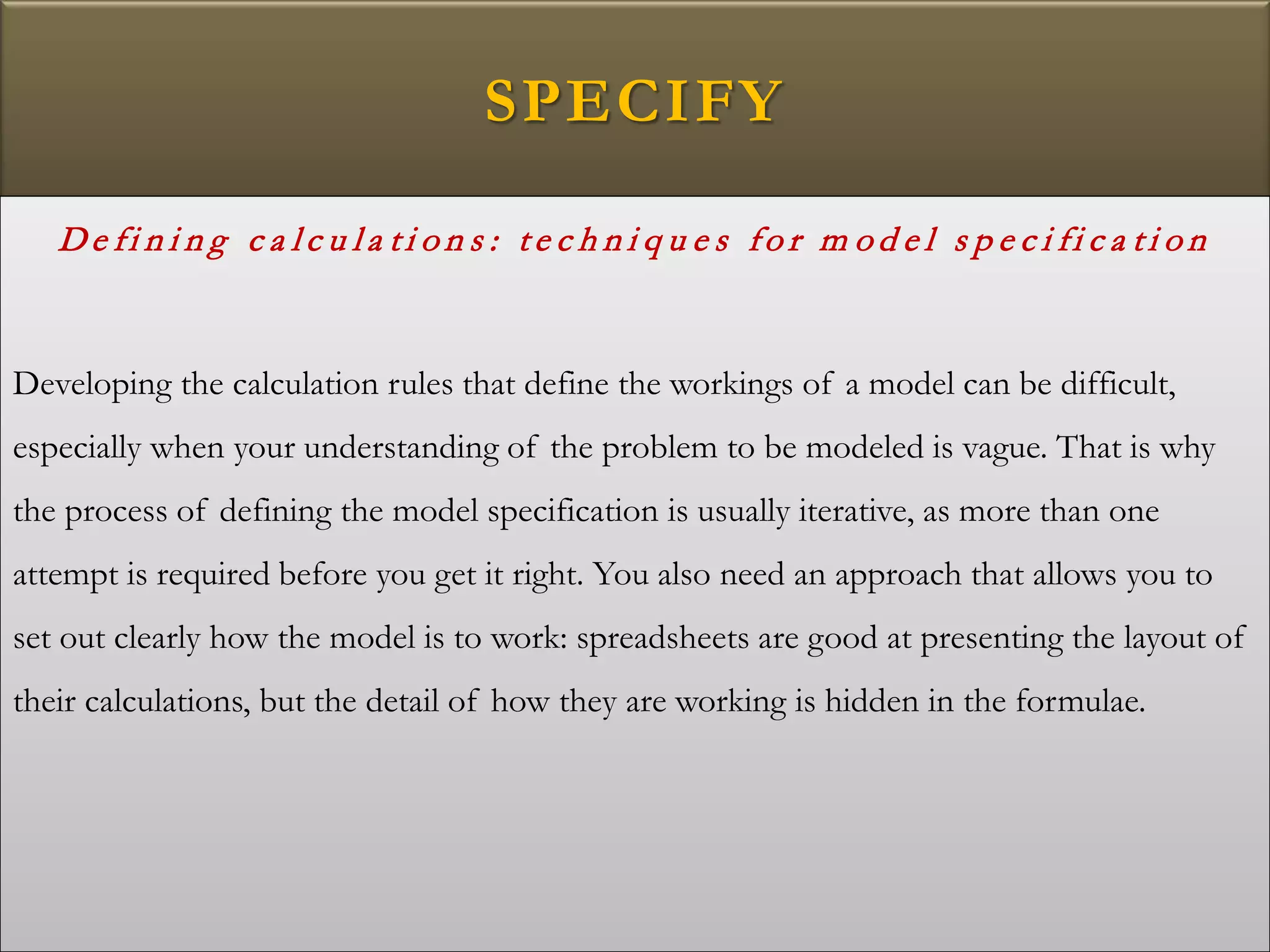 SPECIFY
De fi n i n g c a l c u l a t i o n s : t e c h n i q u e s fo r m o d e l s p e c i fi c a t i o n
Developing the calculation rules that define the workings of a model can be difficult,
especially when your understanding of the problem to be modeled is vague. That is why
the process of defining the model specification is usually iterative, as more than one
attempt is required before you get it right. You also need an approach that allows you to
set out clearly how the model is to work: spreadsheets are good at presenting the layout of
their calculations, but the detail of how they are working is hidden in the formulae.
 