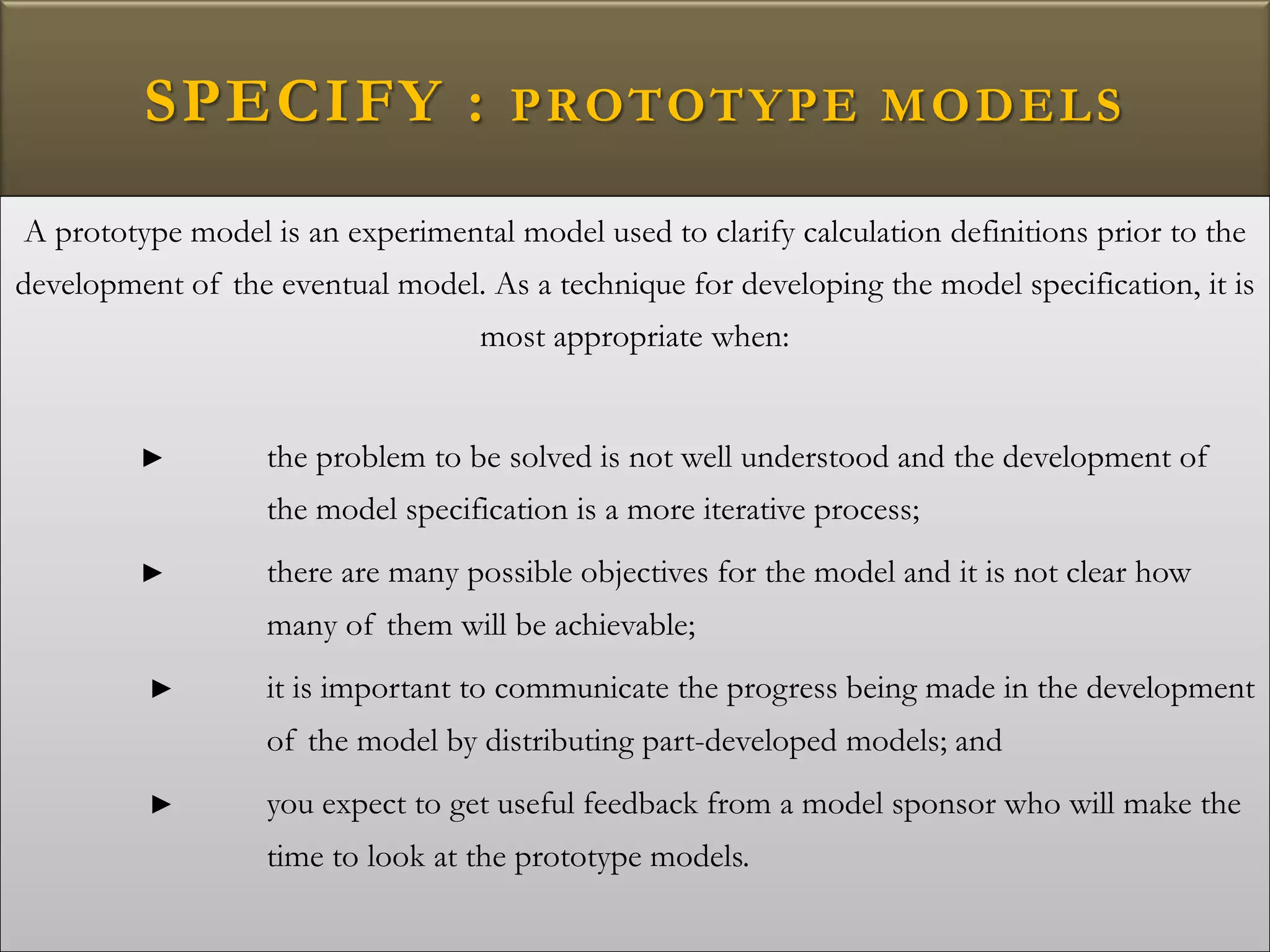 SPECIFY : PROTOTYPE MODELS
A prototype model is an experimental model used to clarify calculation definitions prior to the
development of the eventual model. As a technique for developing the model specification, it is
most appropriate when:
► the problem to be solved is not well understood and the development of
the model specification is a more iterative process;
► there are many possible objectives for the model and it is not clear how
many of them will be achievable;
► it is important to communicate the progress being made in the development
of the model by distributing part-developed models; and
► you expect to get useful feedback from a model sponsor who will make the
time to look at the prototype models.
 