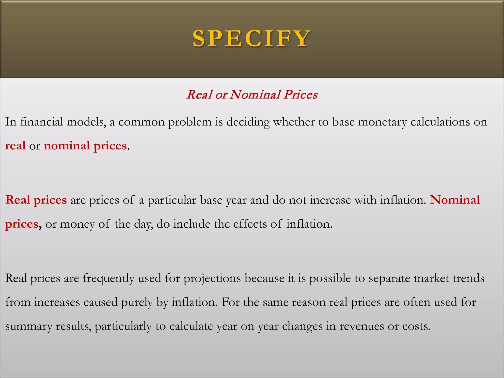 SPECIFY
Real or Nominal Prices
In financial models, a common problem is deciding whether to base monetary calculations on
real or nominal prices.
Real prices are prices of a particular base year and do not increase with inflation. Nominal
prices, or money of the day, do include the effects of inflation.
Real prices are frequently used for projections because it is possible to separate market trends
from increases caused purely by inflation. For the same reason real prices are often used for
summary results, particularly to calculate year on year changes in revenues or costs.
 