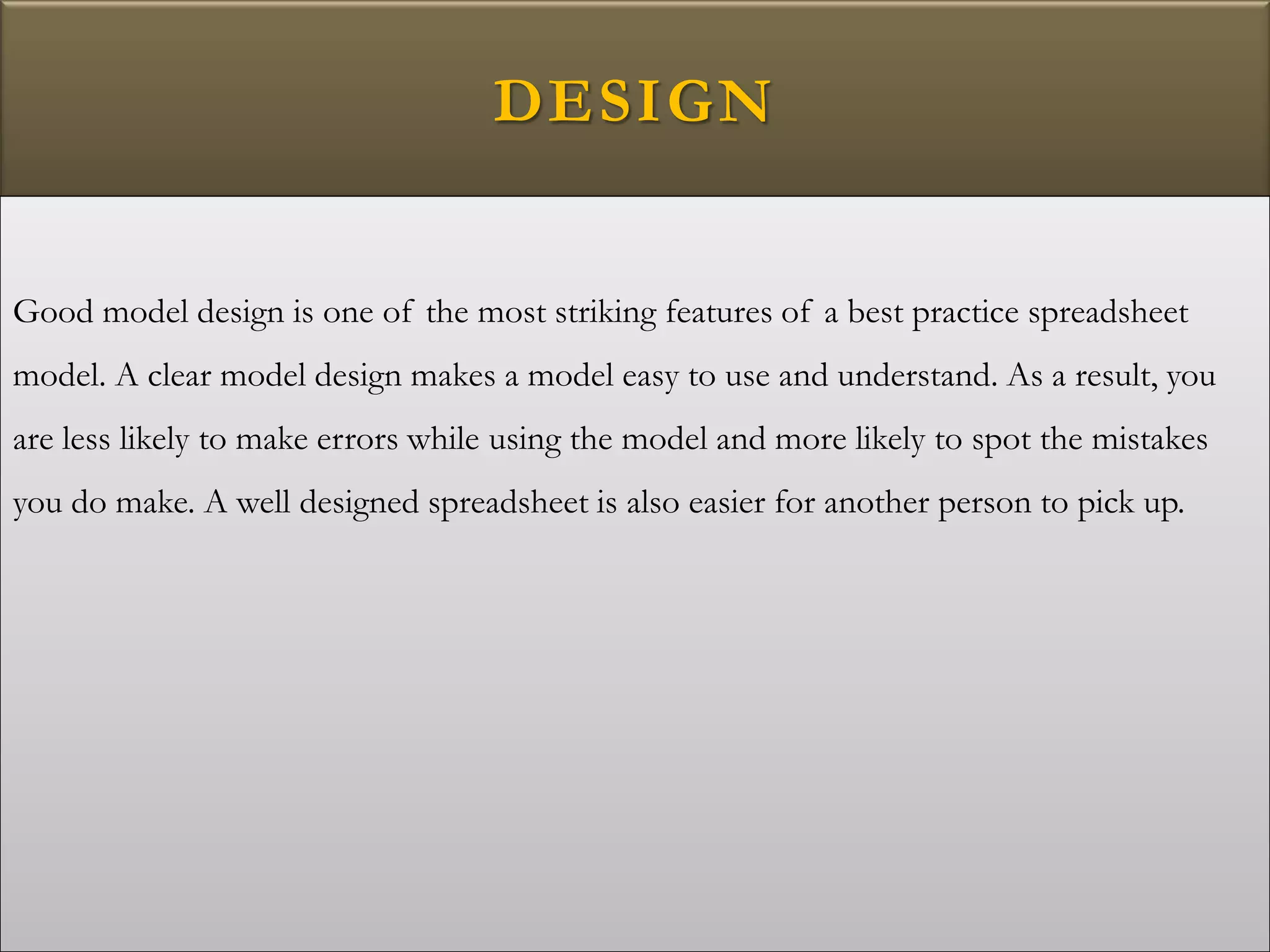 DESIGN
Good model design is one of the most striking features of a best practice spreadsheet
model. A clear model design makes a model easy to use and understand. As a result, you
are less likely to make errors while using the model and more likely to spot the mistakes
you do make. A well designed spreadsheet is also easier for another person to pick up.
 
