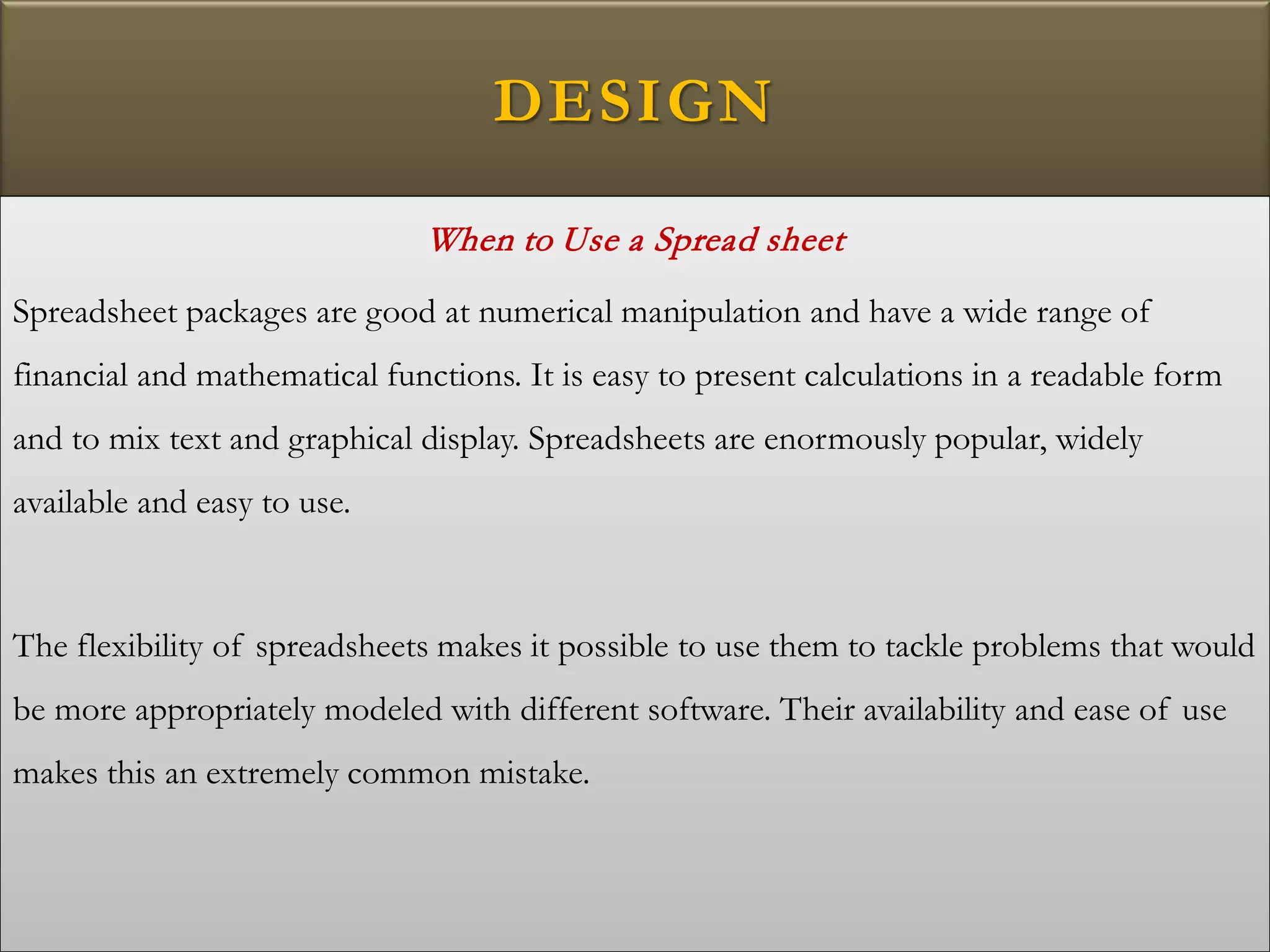 DESIGN
When to Use a Spread sheet
Spreadsheet packages are good at numerical manipulation and have a wide range of
financial and mathematical functions. It is easy to present calculations in a readable form
and to mix text and graphical display. Spreadsheets are enormously popular, widely
available and easy to use.
The flexibility of spreadsheets makes it possible to use them to tackle problems that would
be more appropriately modeled with different software. Their availability and ease of use
makes this an extremely common mistake.
 