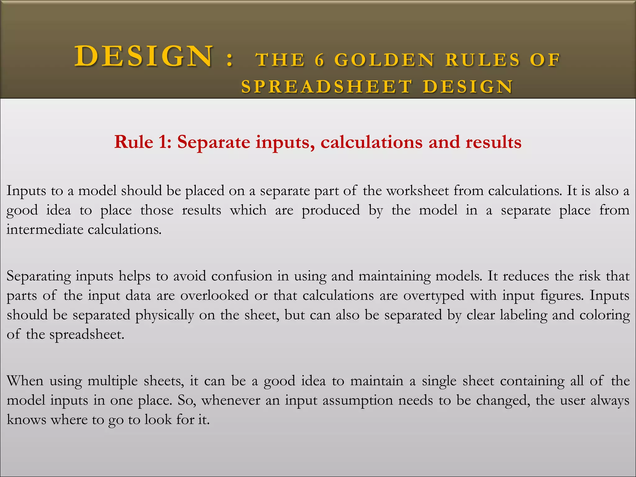 DESIGN : THE 6 GOLDEN RULES OF
SPREADSHEET DESIGN
Rule 1: Separate inputs, calculations and results
Inputs to a model should be placed on a separate part of the worksheet from calculations. It is also a
good idea to place those results which are produced by the model in a separate place from
intermediate calculations.
Separating inputs helps to avoid confusion in using and maintaining models. It reduces the risk that
parts of the input data are overlooked or that calculations are overtyped with input figures. Inputs
should be separated physically on the sheet, but can also be separated by clear labeling and coloring
of the spreadsheet.
When using multiple sheets, it can be a good idea to maintain a single sheet containing all of the
model inputs in one place. So, whenever an input assumption needs to be changed, the user always
knows where to go to look for it.
 