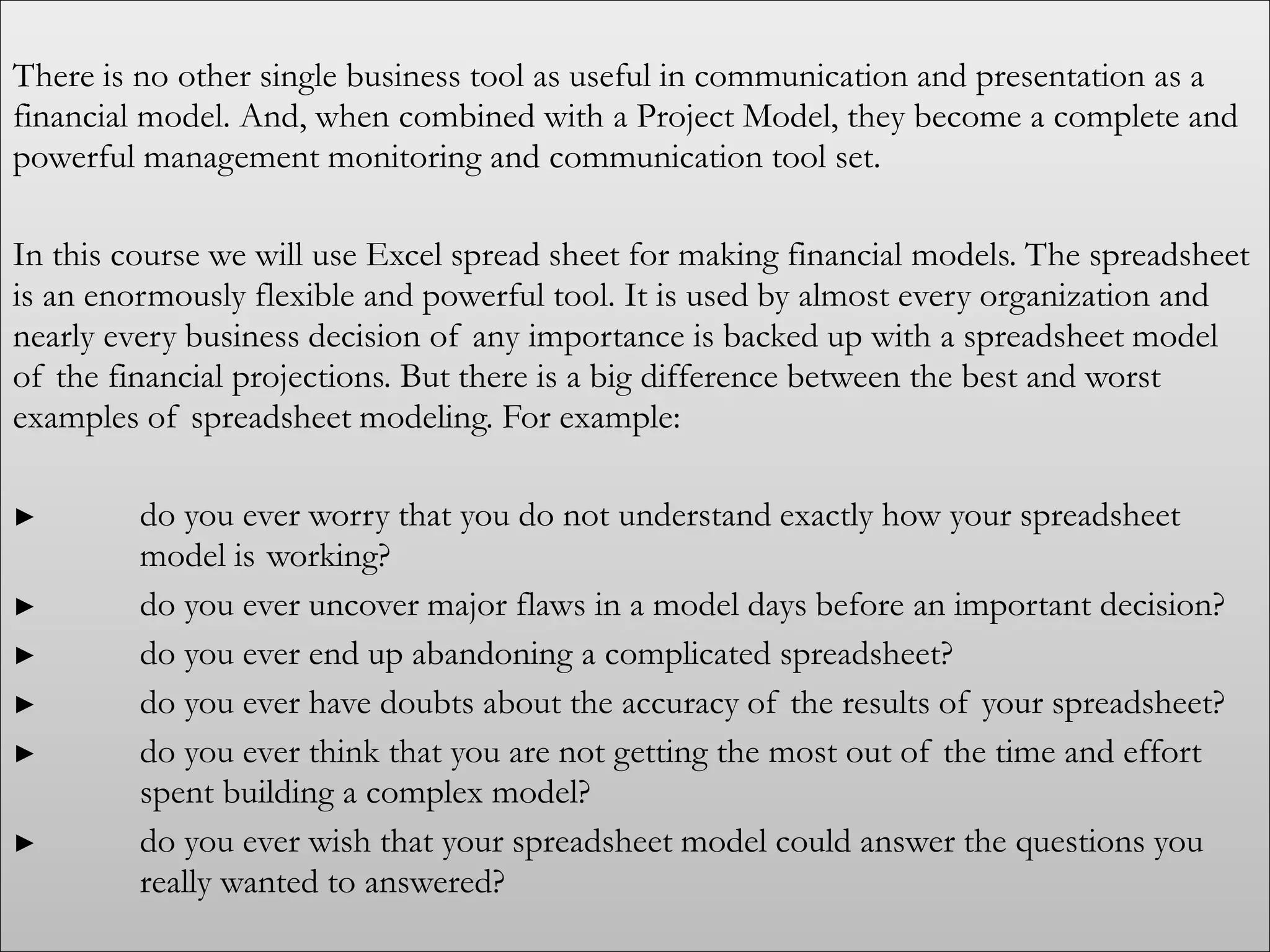 There is no other single business tool as useful in communication and presentation as a
financial model. And, when combined with a Project Model, they become a complete and
powerful management monitoring and communication tool set.
In this course we will use Excel spread sheet for making financial models. The spreadsheet
is an enormously flexible and powerful tool. It is used by almost every organization and
nearly every business decision of any importance is backed up with a spreadsheet model
of the financial projections. But there is a big difference between the best and worst
examples of spreadsheet modeling. For example:
► do you ever worry that you do not understand exactly how your spreadsheet
model is working?
► do you ever uncover major flaws in a model days before an important decision?
► do you ever end up abandoning a complicated spreadsheet?
► do you ever have doubts about the accuracy of the results of your spreadsheet?
► do you ever think that you are not getting the most out of the time and effort
spent building a complex model?
► do you ever wish that your spreadsheet model could answer the questions you
really wanted to answered?
 