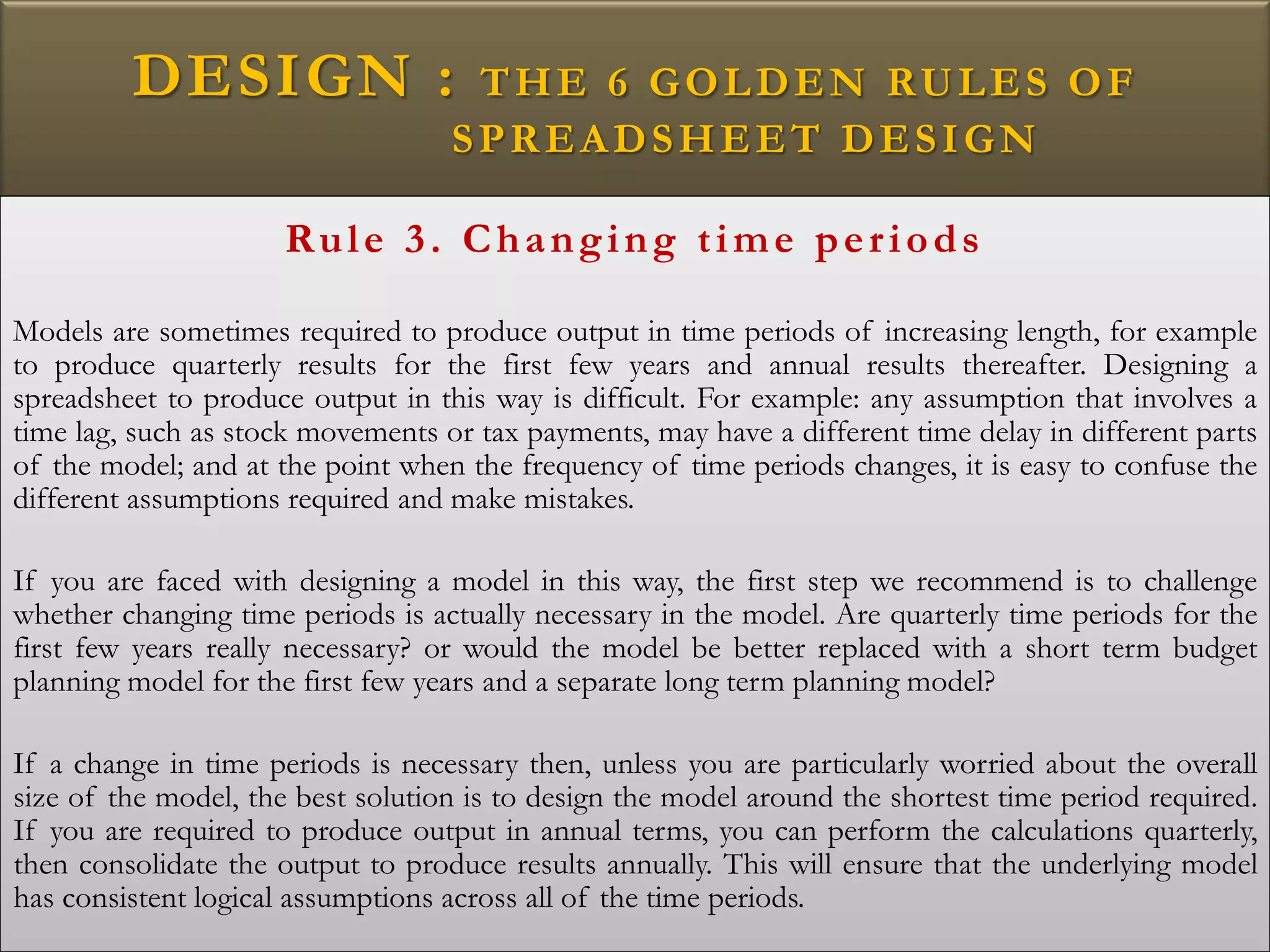 DESIGN : THE 6 GOLDEN RULES OF
SPREADSHEET DESIGN
Rule 3. Changing time periods
Models are sometimes required to produce output in time periods of increasing length, for example
to produce quarterly results for the first few years and annual results thereafter. Designing a
spreadsheet to produce output in this way is difficult. For example: any assumption that involves a
time lag, such as stock movements or tax payments, may have a different time delay in different parts
of the model; and at the point when the frequency of time periods changes, it is easy to confuse the
different assumptions required and make mistakes.
If you are faced with designing a model in this way, the first step we recommend is to challenge
whether changing time periods is actually necessary in the model. Are quarterly time periods for the
first few years really necessary? or would the model be better replaced with a short term budget
planning model for the first few years and a separate long term planning model?
If a change in time periods is necessary then, unless you are particularly worried about the overall
size of the model, the best solution is to design the model around the shortest time period required.
If you are required to produce output in annual terms, you can perform the calculations quarterly,
then consolidate the output to produce results annually. This will ensure that the underlying model
has consistent logical assumptions across all of the time periods.
 