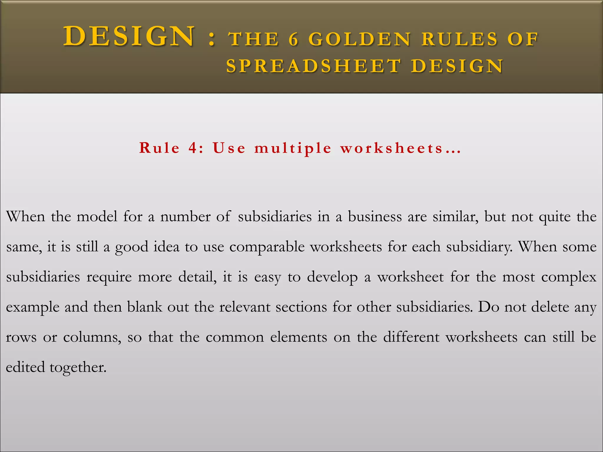 DESIGN : THE 6 GOLDEN RULES OF
SPREADSHEET DESIGN
Rule 4: U s e multiple wo r k s heets …
When the model for a number of subsidiaries in a business are similar, but not quite the
same, it is still a good idea to use comparable worksheets for each subsidiary. When some
subsidiaries require more detail, it is easy to develop a worksheet for the most complex
example and then blank out the relevant sections for other subsidiaries. Do not delete any
rows or columns, so that the common elements on the different worksheets can still be
edited together.
 
