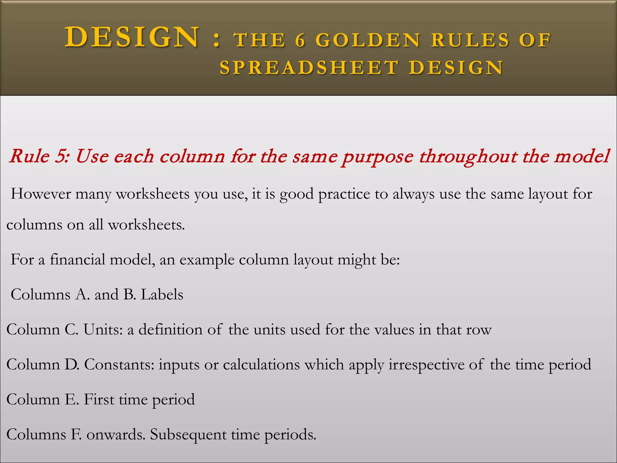 DESIGN : THE 6 GOLDEN RULES OF
SPREADSHEET DESIGN
Rule 5: Use each column for the same purpose throughout the model
However many worksheets you use, it is good practice to always use the same layout for
columns on all worksheets.
For a financial model, an example column layout might be:
Columns A. and B. Labels
Column C. Units: a definition of the units used for the values in that row
Column D. Constants: inputs or calculations which apply irrespective of the time period
Column E. First time period
Columns F. onwards. Subsequent time periods.
 