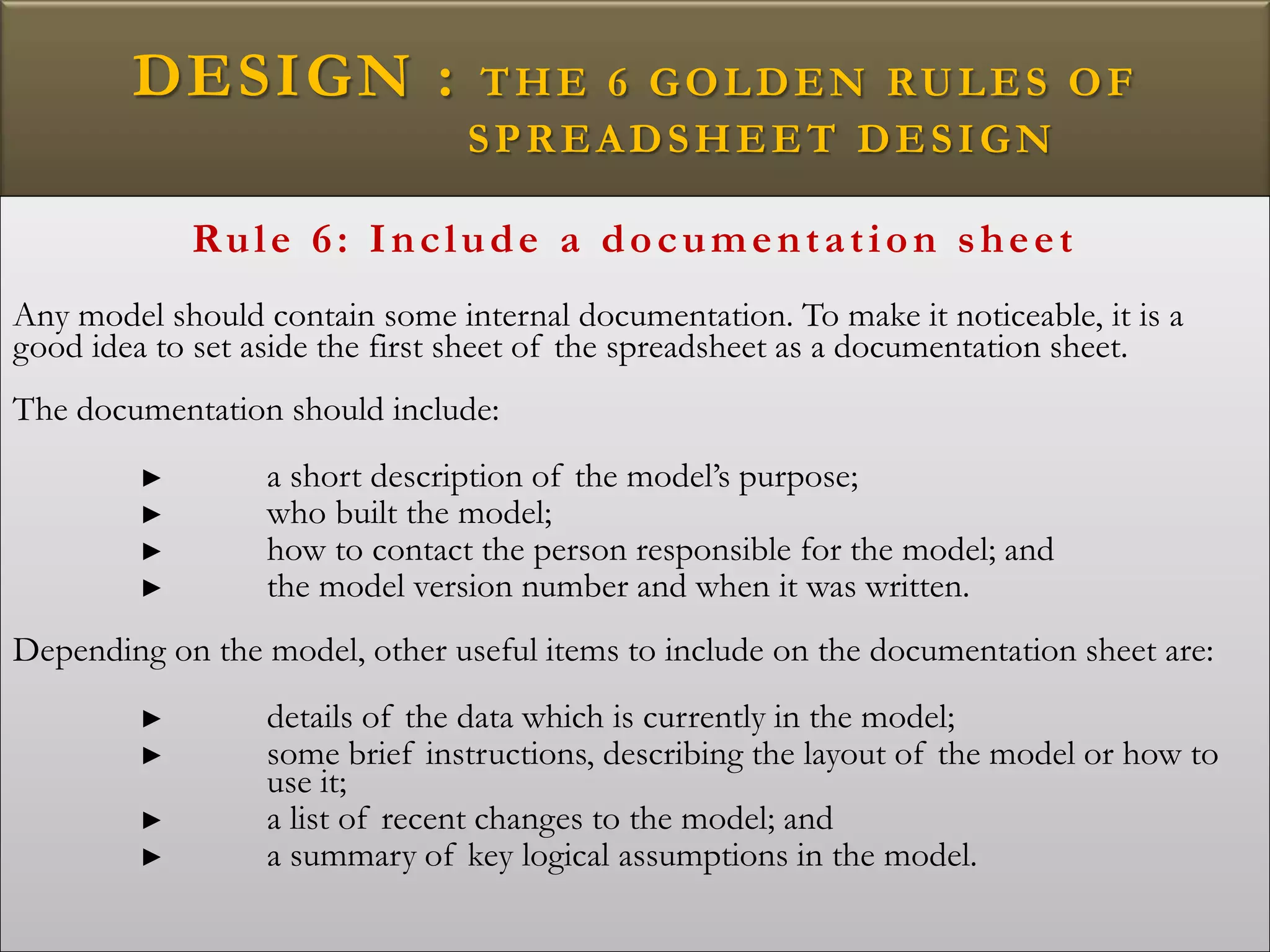 DESIGN : THE 6 GOLDEN RULES OF
SPREADSHEET DESIGN
Rule 6: Include a documentation sheet
Any model should contain some internal documentation. To make it noticeable, it is a
good idea to set aside the first sheet of the spreadsheet as a documentation sheet.
The documentation should include:
► a short description of the model’s purpose;
► who built the model;
► how to contact the person responsible for the model; and
► the model version number and when it was written.
Depending on the model, other useful items to include on the documentation sheet are:
► details of the data which is currently in the model;
► some brief instructions, describing the layout of the model or how to
use it;
► a list of recent changes to the model; and
► a summary of key logical assumptions in the model.
 