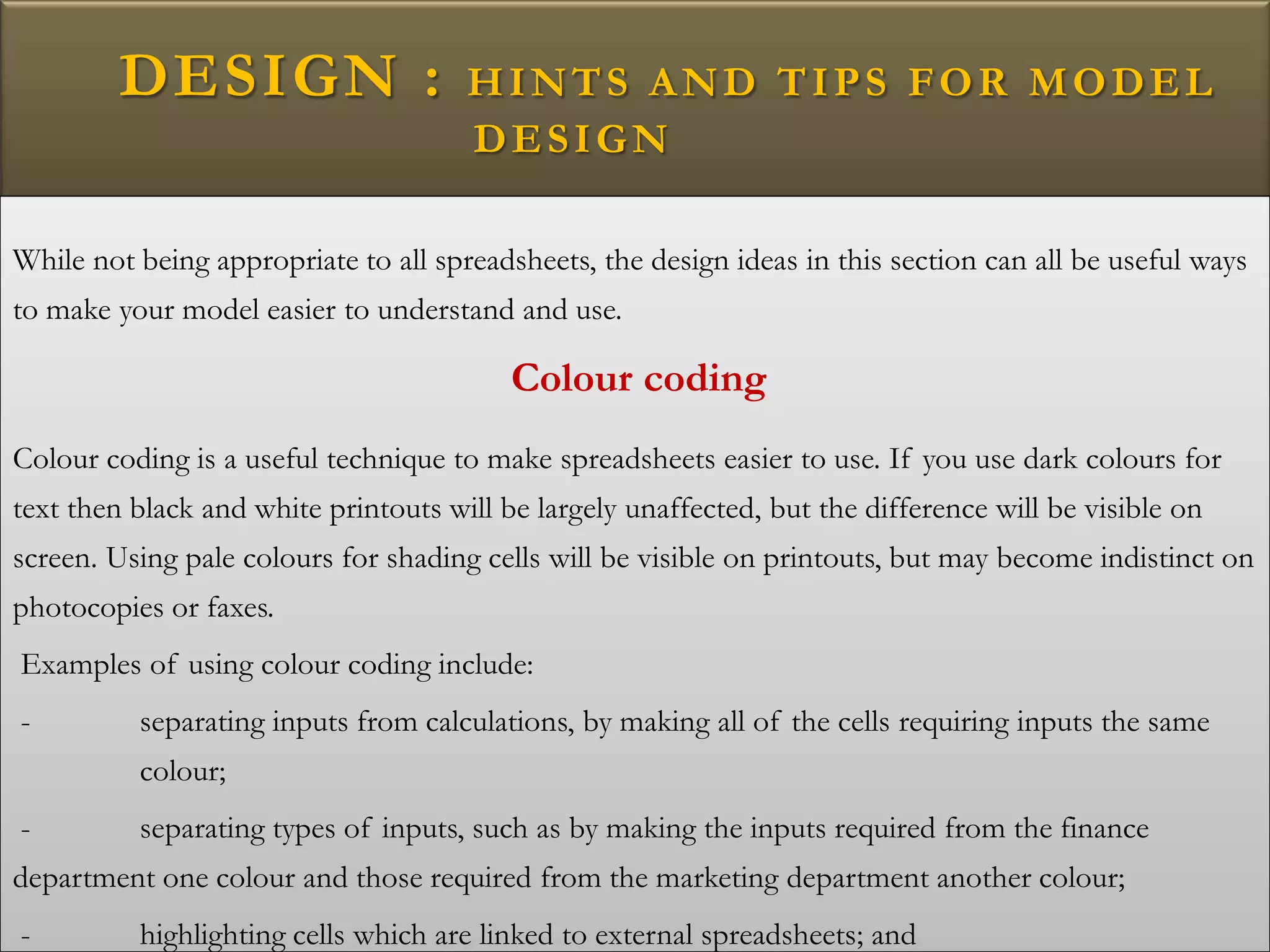 DESIGN : HINTS AND TIPS FOR MODEL
DESIGN
While not being appropriate to all spreadsheets, the design ideas in this section can all be useful ways
to make your model easier to understand and use.
Colour coding
Colour coding is a useful technique to make spreadsheets easier to use. If you use dark colours for
text then black and white printouts will be largely unaffected, but the difference will be visible on
screen. Using pale colours for shading cells will be visible on printouts, but may become indistinct on
photocopies or faxes.
Examples of using colour coding include:
- separating inputs from calculations, by making all of the cells requiring inputs the same
colour;
- separating types of inputs, such as by making the inputs required from the finance
department one colour and those required from the marketing department another colour;
- highlighting cells which are linked to external spreadsheets; and
 