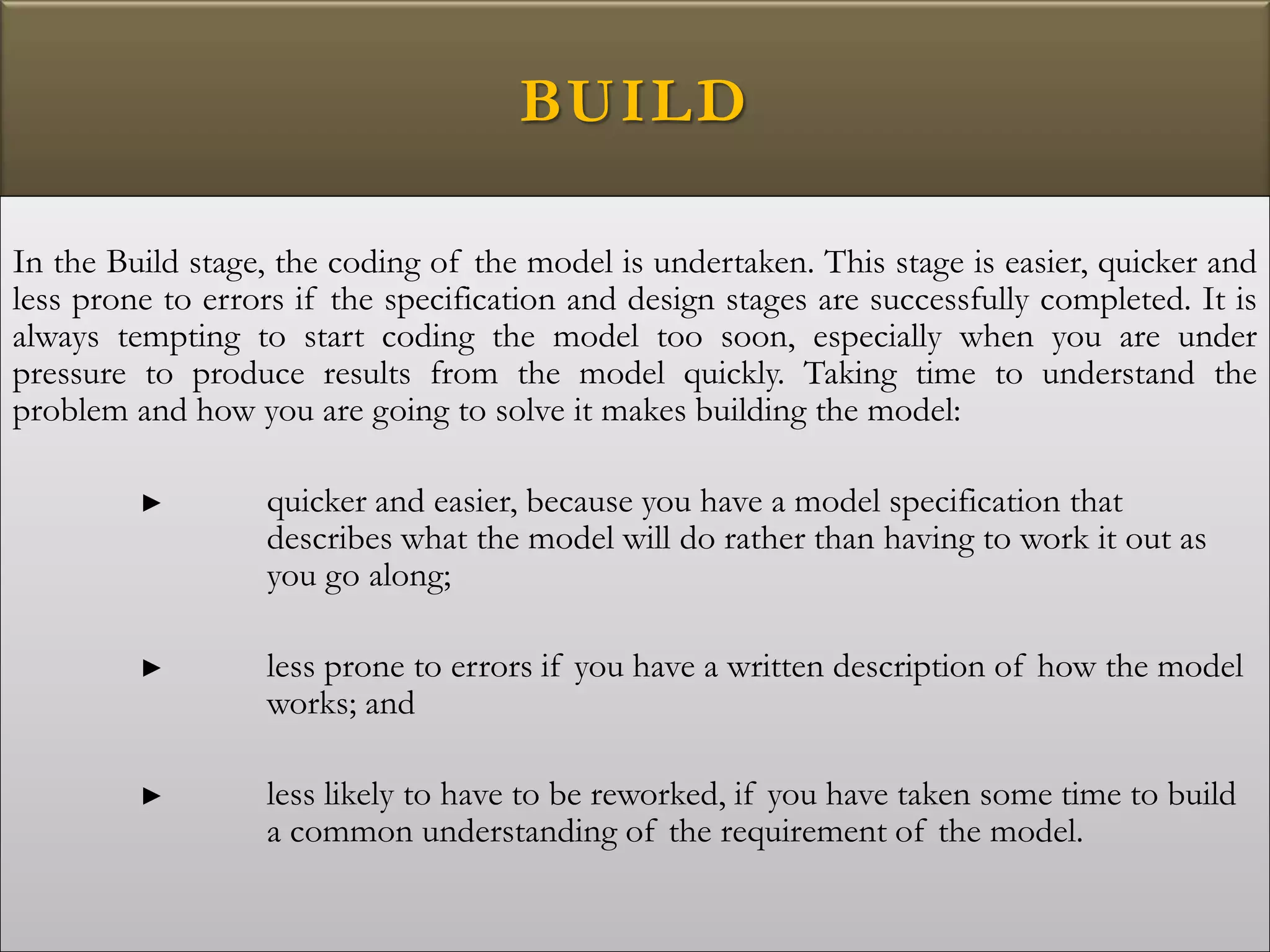 BUILD
In the Build stage, the coding of the model is undertaken. This stage is easier, quicker and
less prone to errors if the specification and design stages are successfully completed. It is
always tempting to start coding the model too soon, especially when you are under
pressure to produce results from the model quickly. Taking time to understand the
problem and how you are going to solve it makes building the model:
► quicker and easier, because you have a model specification that
describes what the model will do rather than having to work it out as
you go along;
► less prone to errors if you have a written description of how the model
works; and
► less likely to have to be reworked, if you have taken some time to build
a common understanding of the requirement of the model.
 