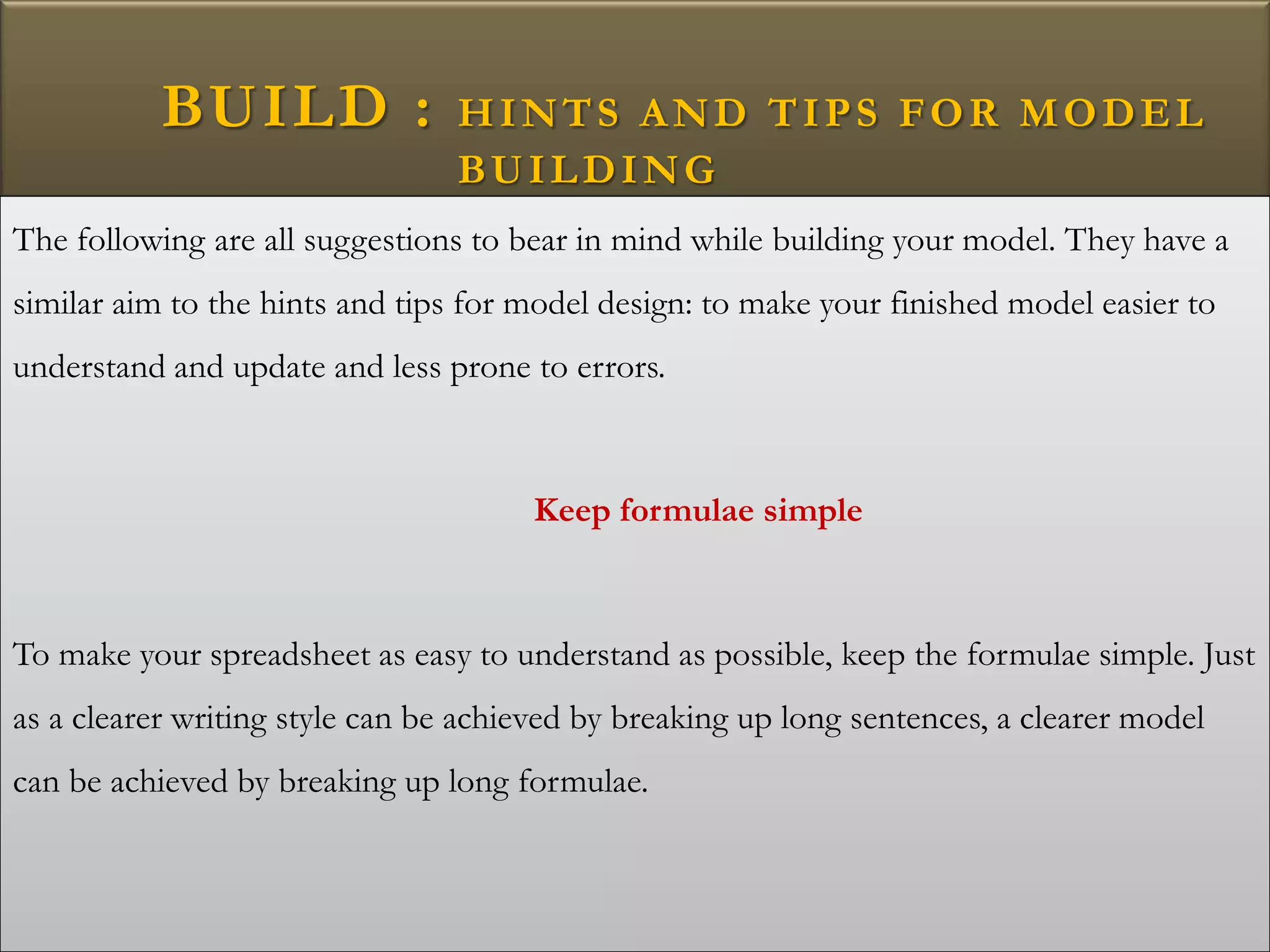 BUILD : HINTS AND TIPS FOR MODEL
BUILDING
The following are all suggestions to bear in mind while building your model. They have a
similar aim to the hints and tips for model design: to make your finished model easier to
understand and update and less prone to errors.
Keep formulae simple
To make your spreadsheet as easy to understand as possible, keep the formulae simple. Just
as a clearer writing style can be achieved by breaking up long sentences, a clearer model
can be achieved by breaking up long formulae.
 