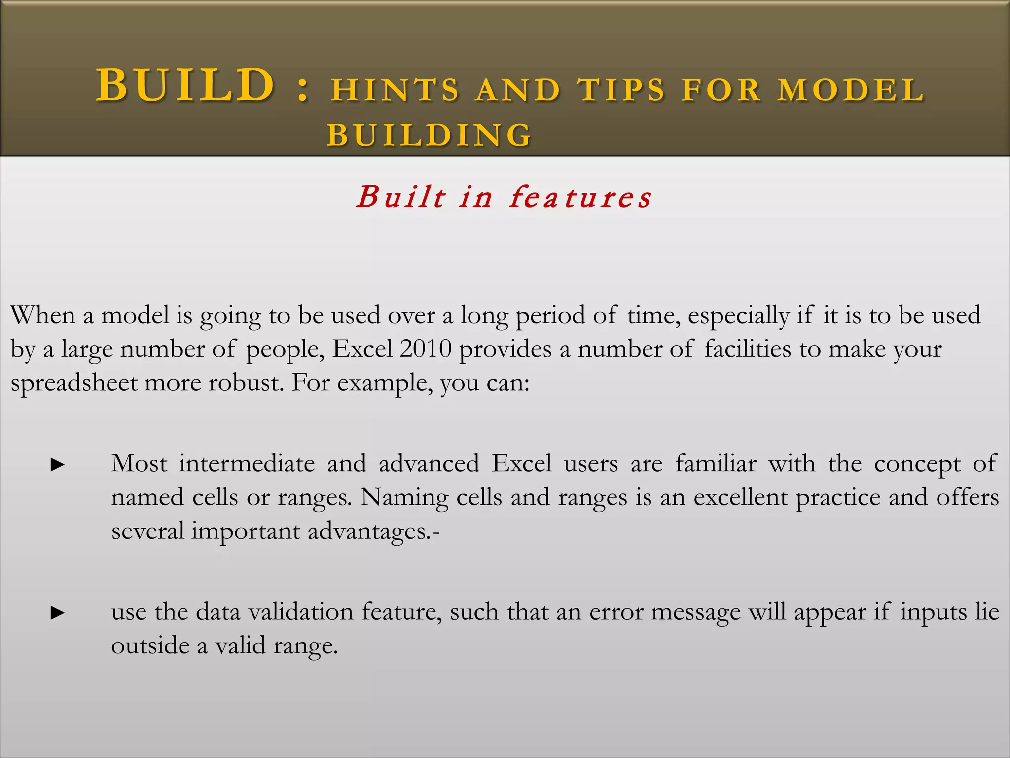 BUILD : HINTS AND TIPS FOR MODEL
BUILDING
B u i lt i n fe a tu re s
When a model is going to be used over a long period of time, especially if it is to be used
by a large number of people, Excel 2010 provides a number of facilities to make your
spreadsheet more robust. For example, you can:
► Most intermediate and advanced Excel users are familiar with the concept of
named cells or ranges. Naming cells and ranges is an excellent practice and offers
several important advantages.-
► use the data validation feature, such that an error message will appear if inputs lie
outside a valid range.
 