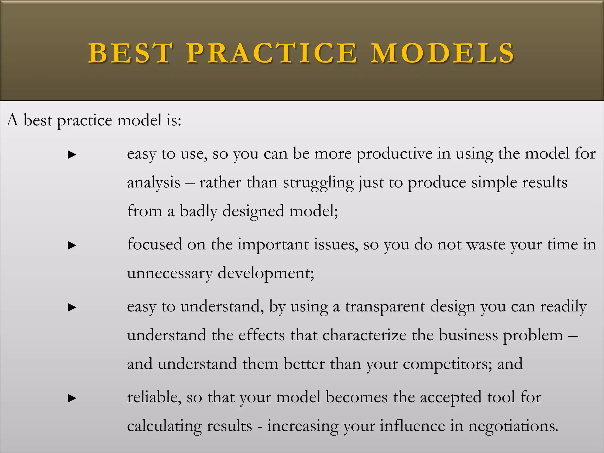 BEST PRACTICE MODELS
A best practice model is:
► easy to use, so you can be more productive in using the model for
analysis – rather than struggling just to produce simple results
from a badly designed model;
► focused on the important issues, so you do not waste your time in
unnecessary development;
► easy to understand, by using a transparent design you can readily
understand the effects that characterize the business problem –
and understand them better than your competitors; and
► reliable, so that your model becomes the accepted tool for
calculating results - increasing your influence in negotiations.
 