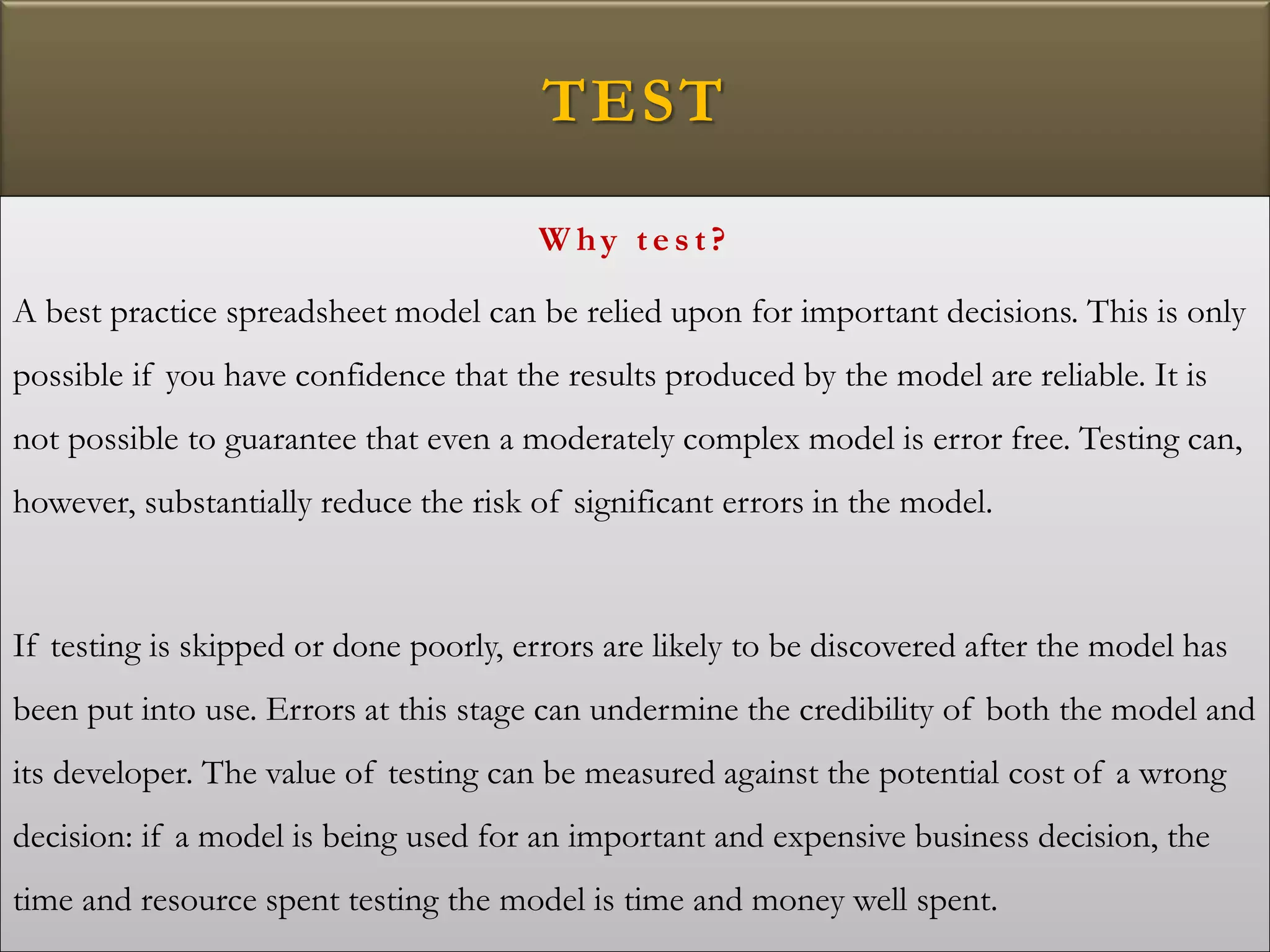 TEST
W hy tes t?
A best practice spreadsheet model can be relied upon for important decisions. This is only
possible if you have confidence that the results produced by the model are reliable. It is
not possible to guarantee that even a moderately complex model is error free. Testing can,
however, substantially reduce the risk of significant errors in the model.
If testing is skipped or done poorly, errors are likely to be discovered after the model has
been put into use. Errors at this stage can undermine the credibility of both the model and
its developer. The value of testing can be measured against the potential cost of a wrong
decision: if a model is being used for an important and expensive business decision, the
time and resource spent testing the model is time and money well spent.
 