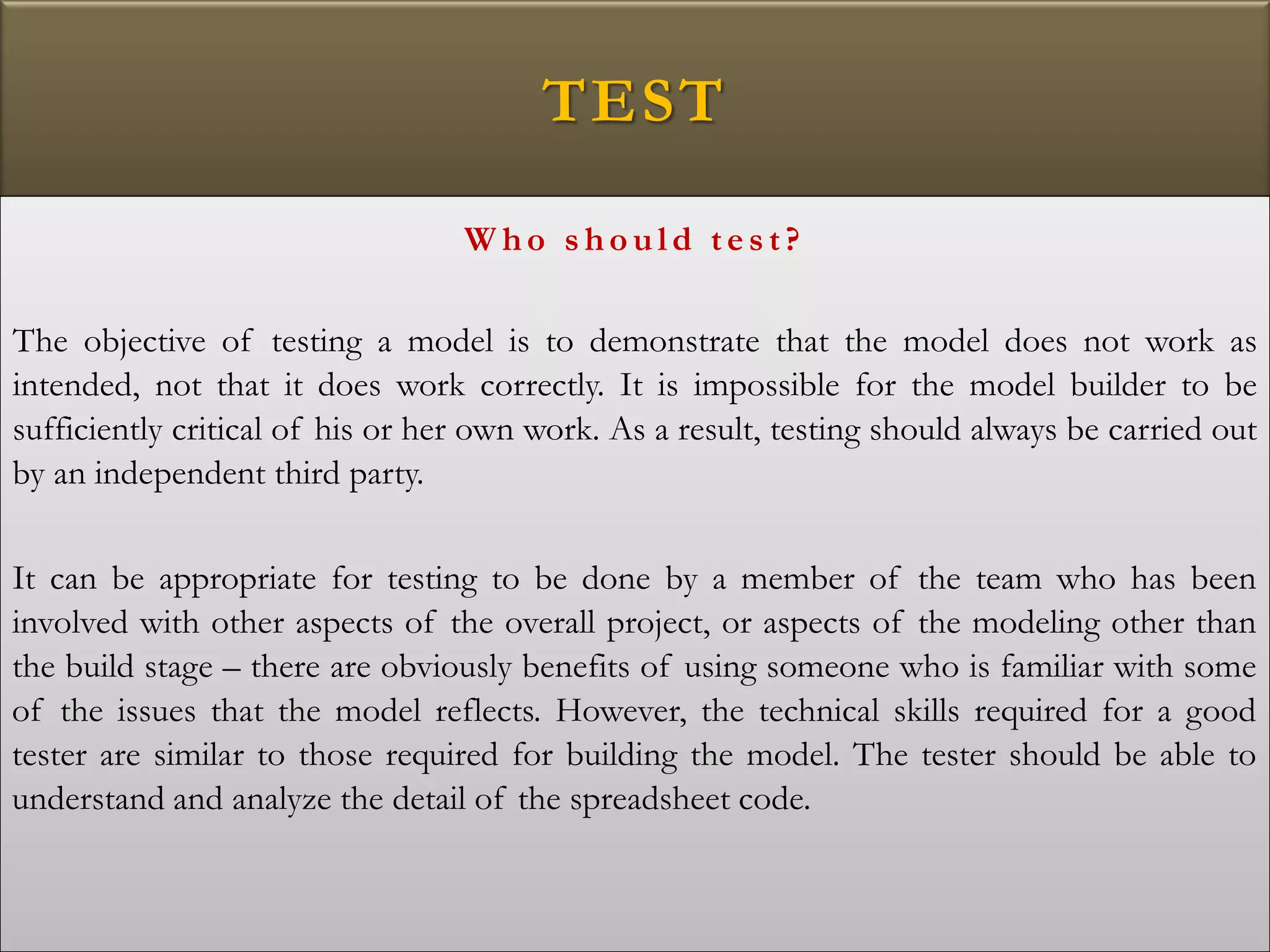 TEST
W ho s ho uld tes t?
The objective of testing a model is to demonstrate that the model does not work as
intended, not that it does work correctly. It is impossible for the model builder to be
sufficiently critical of his or her own work. As a result, testing should always be carried out
by an independent third party.
It can be appropriate for testing to be done by a member of the team who has been
involved with other aspects of the overall project, or aspects of the modeling other than
the build stage – there are obviously benefits of using someone who is familiar with some
of the issues that the model reflects. However, the technical skills required for a good
tester are similar to those required for building the model. The tester should be able to
understand and analyze the detail of the spreadsheet code.
 