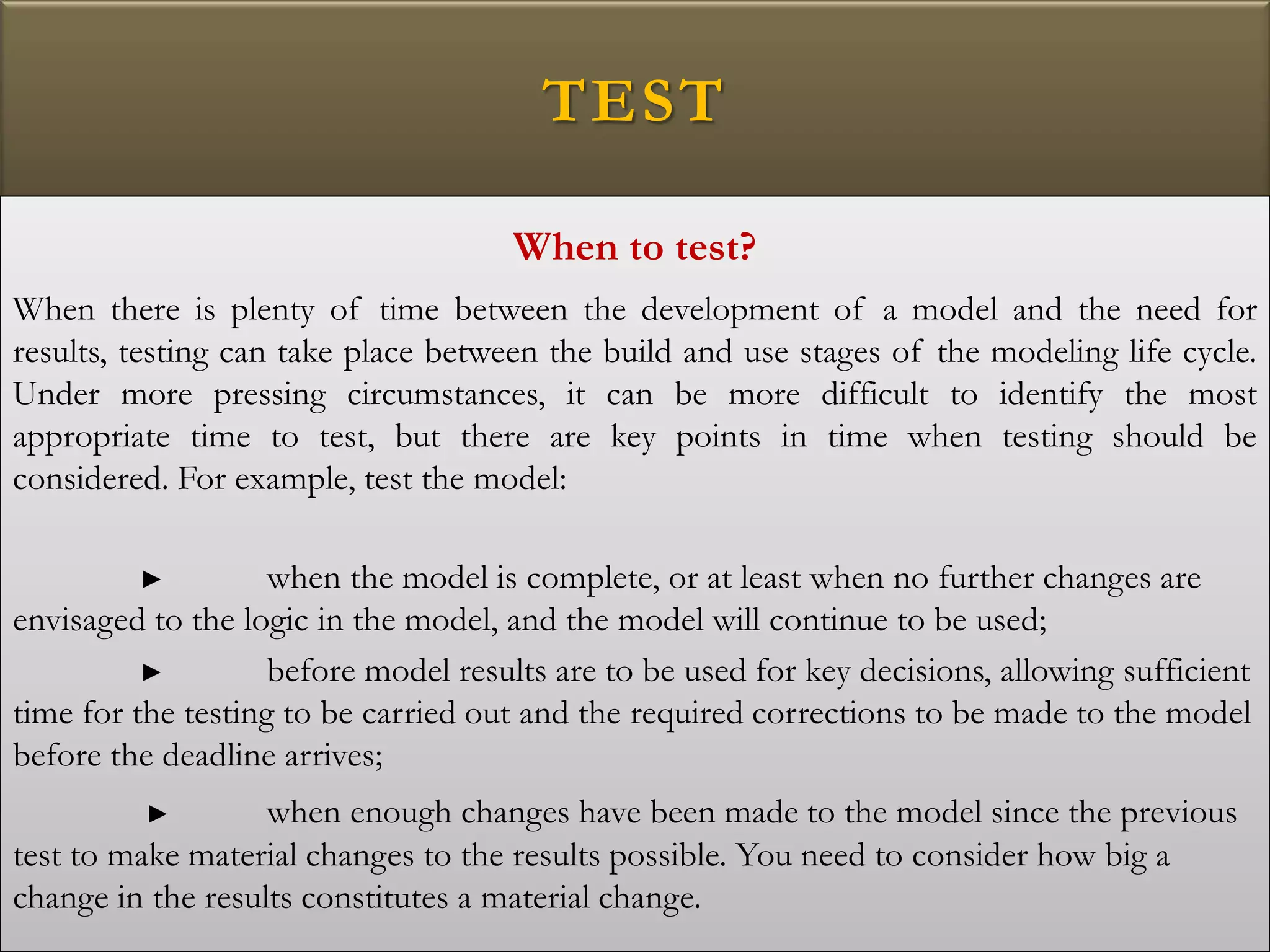 TEST
When to test?
When there is plenty of time between the development of a model and the need for
results, testing can take place between the build and use stages of the modeling life cycle.
Under more pressing circumstances, it can be more difficult to identify the most
appropriate time to test, but there are key points in time when testing should be
considered. For example, test the model:
► when the model is complete, or at least when no further changes are
envisaged to the logic in the model, and the model will continue to be used;
► before model results are to be used for key decisions, allowing sufficient
time for the testing to be carried out and the required corrections to be made to the model
before the deadline arrives;
► when enough changes have been made to the model since the previous
test to make material changes to the results possible. You need to consider how big a
change in the results constitutes a material change.
 