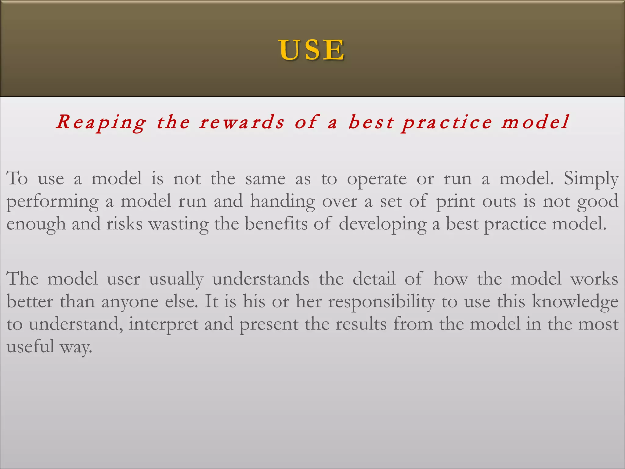 USE
R e a p i n g th e re wa rd s of a b e s t p ra c ti c e m od e l
To use a model is not the same as to operate or run a model. Simply
performing a model run and handing over a set of print outs is not good
enough and risks wasting the benefits of developing a best practice model.
The model user usually understands the detail of how the model works
better than anyone else. It is his or her responsibility to use this knowledge
to understand, interpret and present the results from the model in the most
useful way.
 