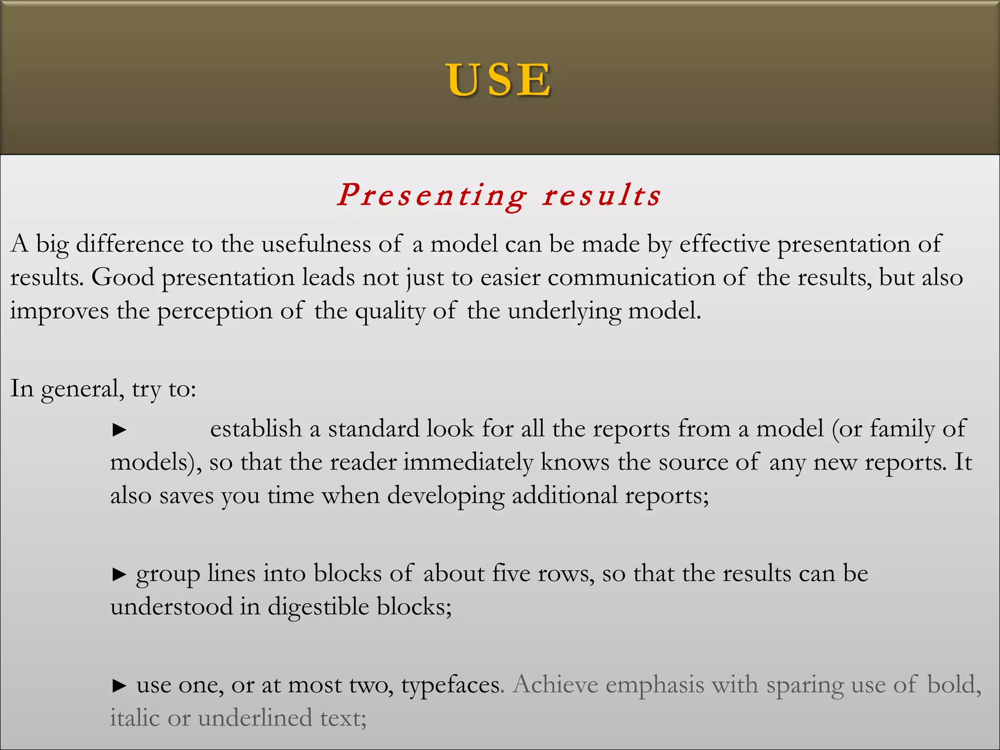 USE
P re s e n ti n g re s u lts
A big difference to the usefulness of a model can be made by effective presentation of
results. Good presentation leads not just to easier communication of the results, but also
improves the perception of the quality of the underlying model.
In general, try to:
► establish a standard look for all the reports from a model (or family of
models), so that the reader immediately knows the source of any new reports. It
also saves you time when developing additional reports;
► group lines into blocks of about five rows, so that the results can be
understood in digestible blocks;
► use one, or at most two, typefaces. Achieve emphasis with sparing use of bold,
italic or underlined text;
 