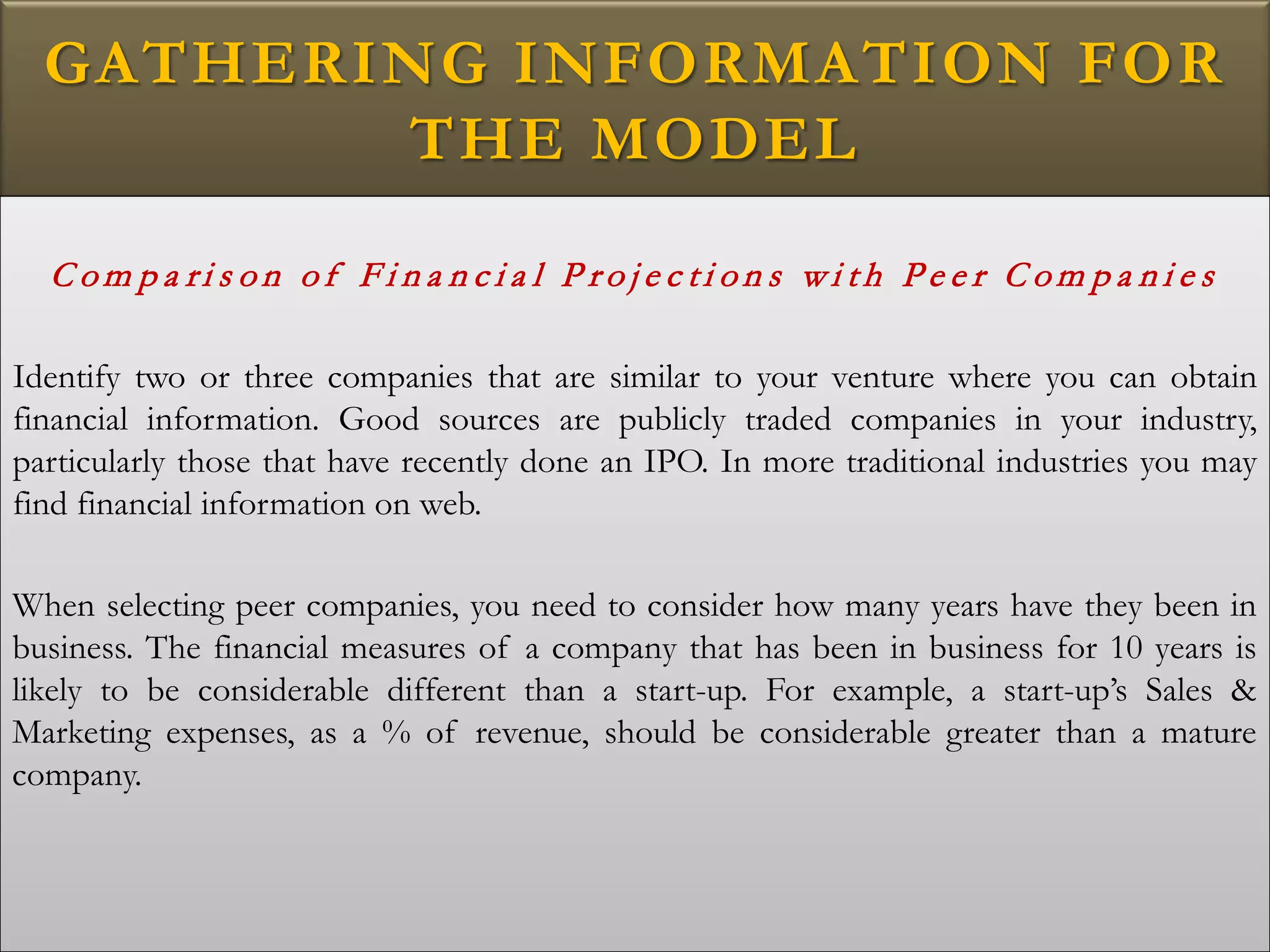 GATHERING INFORMATION FOR
THE MODEL
C o m p a ri s o n o f F i n a n c i a l P r o j e c t i o n s w i t h P e e r C o m p a n i e s
Identify two or three companies that are similar to your venture where you can obtain
financial information. Good sources are publicly traded companies in your industry,
particularly those that have recently done an IPO. In more traditional industries you may
find financial information on web.
When selecting peer companies, you need to consider how many years have they been in
business. The financial measures of a company that has been in business for 10 years is
likely to be considerable different than a start-up. For example, a start-up’s Sales &
Marketing expenses, as a % of revenue, should be considerable greater than a mature
company.
 