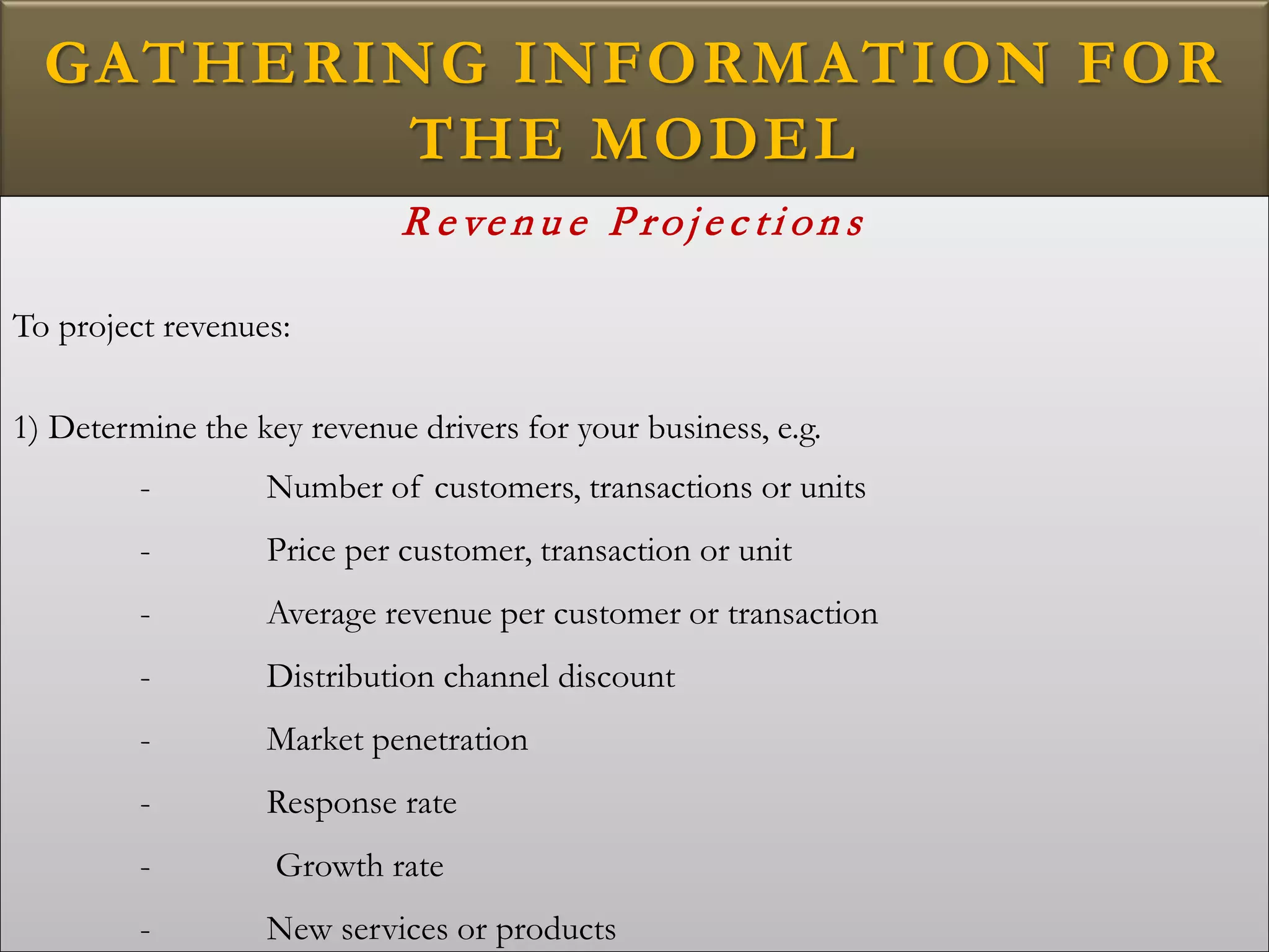 GATHERING INFORMATION FOR
THE MODEL
R e ve nu e P roje c ti on s
To project revenues:
1) Determine the key revenue drivers for your business, e.g.
- Number of customers, transactions or units
- Price per customer, transaction or unit
- Average revenue per customer or transaction
- Distribution channel discount
- Market penetration
- Response rate
- Growth rate
- New services or products
 