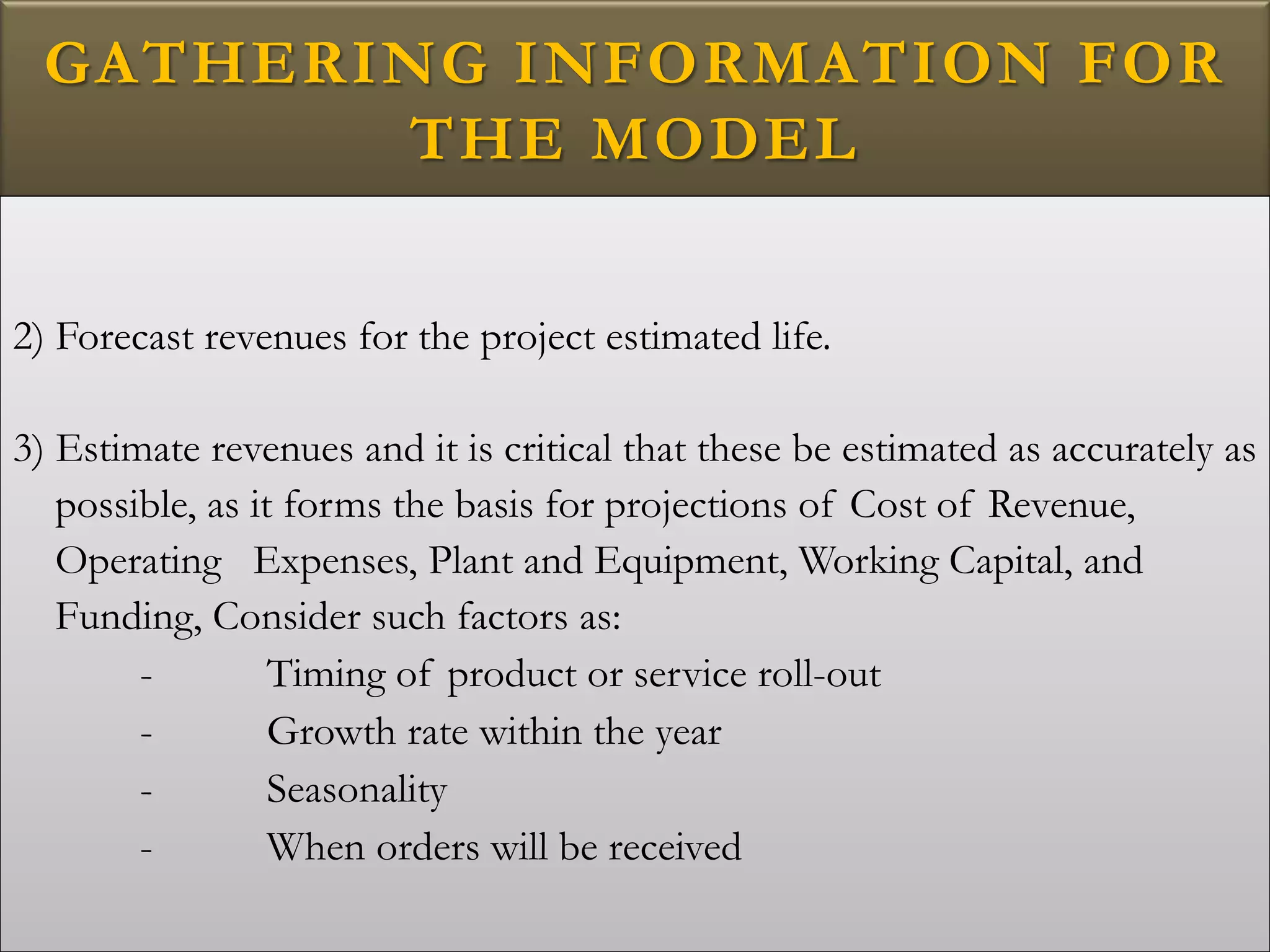 GATHERING INFORMATION FOR
THE MODEL
2) Forecast revenues for the project estimated life.
3) Estimate revenues and it is critical that these be estimated as accurately as
possible, as it forms the basis for projections of Cost of Revenue,
Operating Expenses, Plant and Equipment, Working Capital, and
Funding, Consider such factors as:
- Timing of product or service roll-out
- Growth rate within the year
- Seasonality
- When orders will be received
 