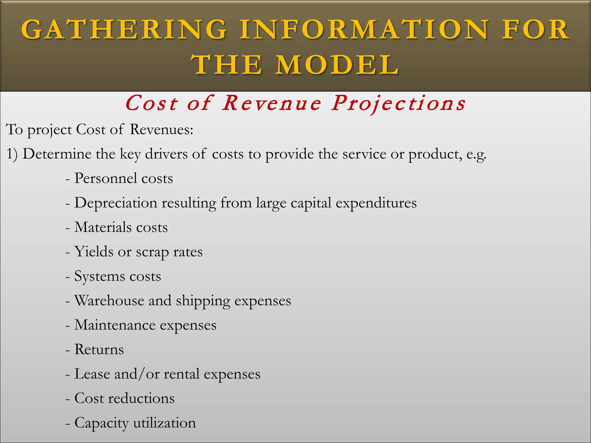 GATHERING INFORMATION FOR
THE MODEL
Cos t of R evenu e Projecti ons
To project Cost of Revenues:
1) Determine the key drivers of costs to provide the service or product, e.g.
- Personnel costs
- Depreciation resulting from large capital expenditures
- Materials costs
- Yields or scrap rates
- Systems costs
- Warehouse and shipping expenses
- Maintenance expenses
- Returns
- Lease and/or rental expenses
- Cost reductions
- Capacity utilization
 