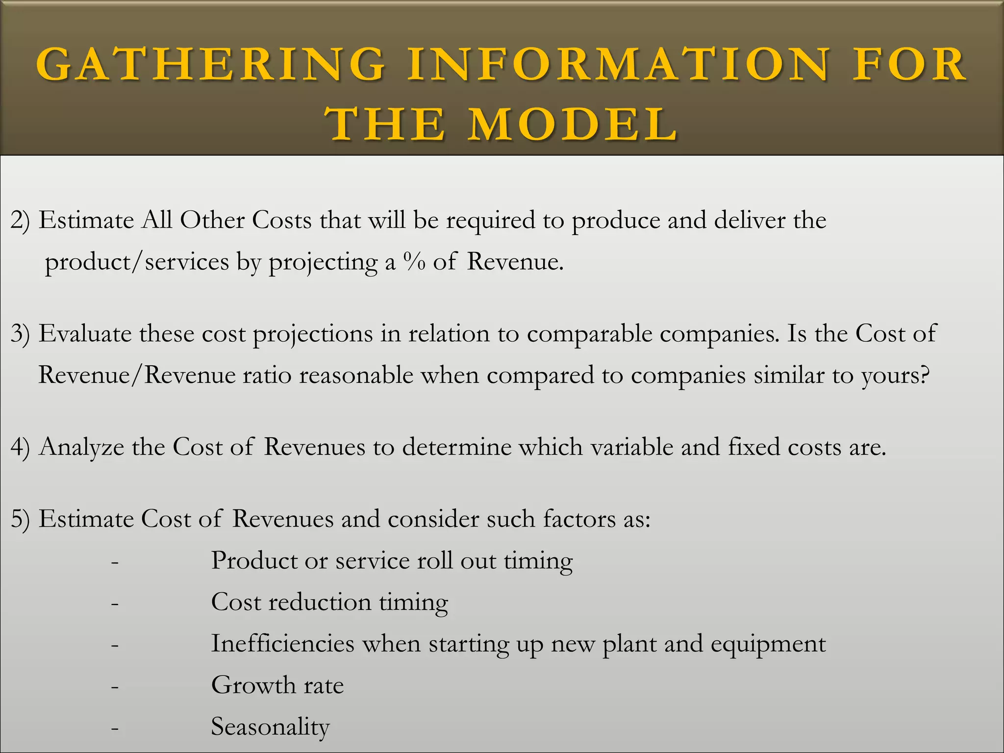GATHERING INFORMATION FOR
THE MODEL
2) Estimate All Other Costs that will be required to produce and deliver the
product/services by projecting a % of Revenue.
3) Evaluate these cost projections in relation to comparable companies. Is the Cost of
Revenue/Revenue ratio reasonable when compared to companies similar to yours?
4) Analyze the Cost of Revenues to determine which variable and fixed costs are.
5) Estimate Cost of Revenues and consider such factors as:
- Product or service roll out timing
- Cost reduction timing
- Inefficiencies when starting up new plant and equipment
- Growth rate
- Seasonality
 