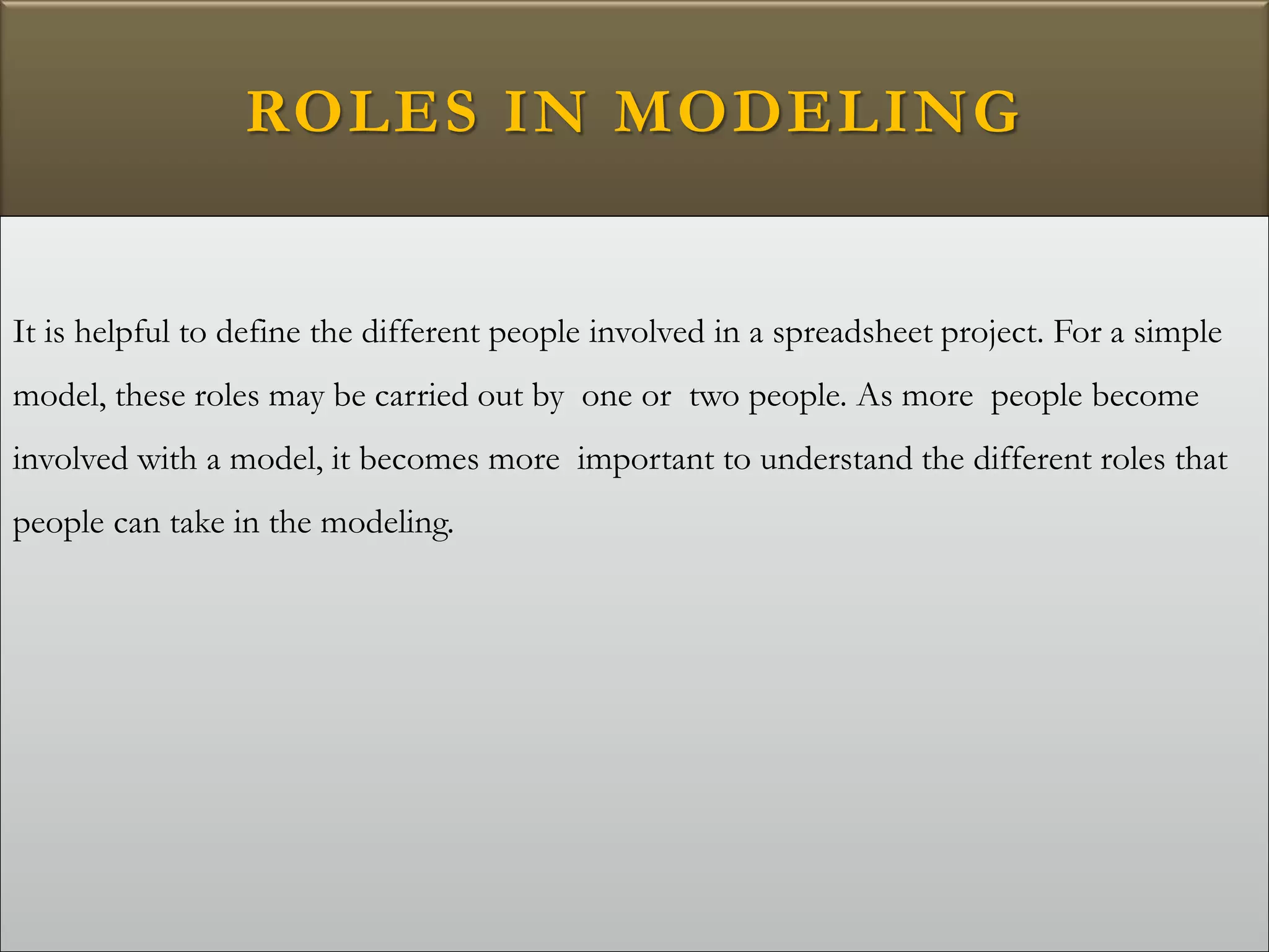 ROLES IN MODELING
It is helpful to define the different people involved in a spreadsheet project. For a simple
model, these roles may be carried out by one or two people. As more people become
involved with a model, it becomes more important to understand the different roles that
people can take in the modeling.
 