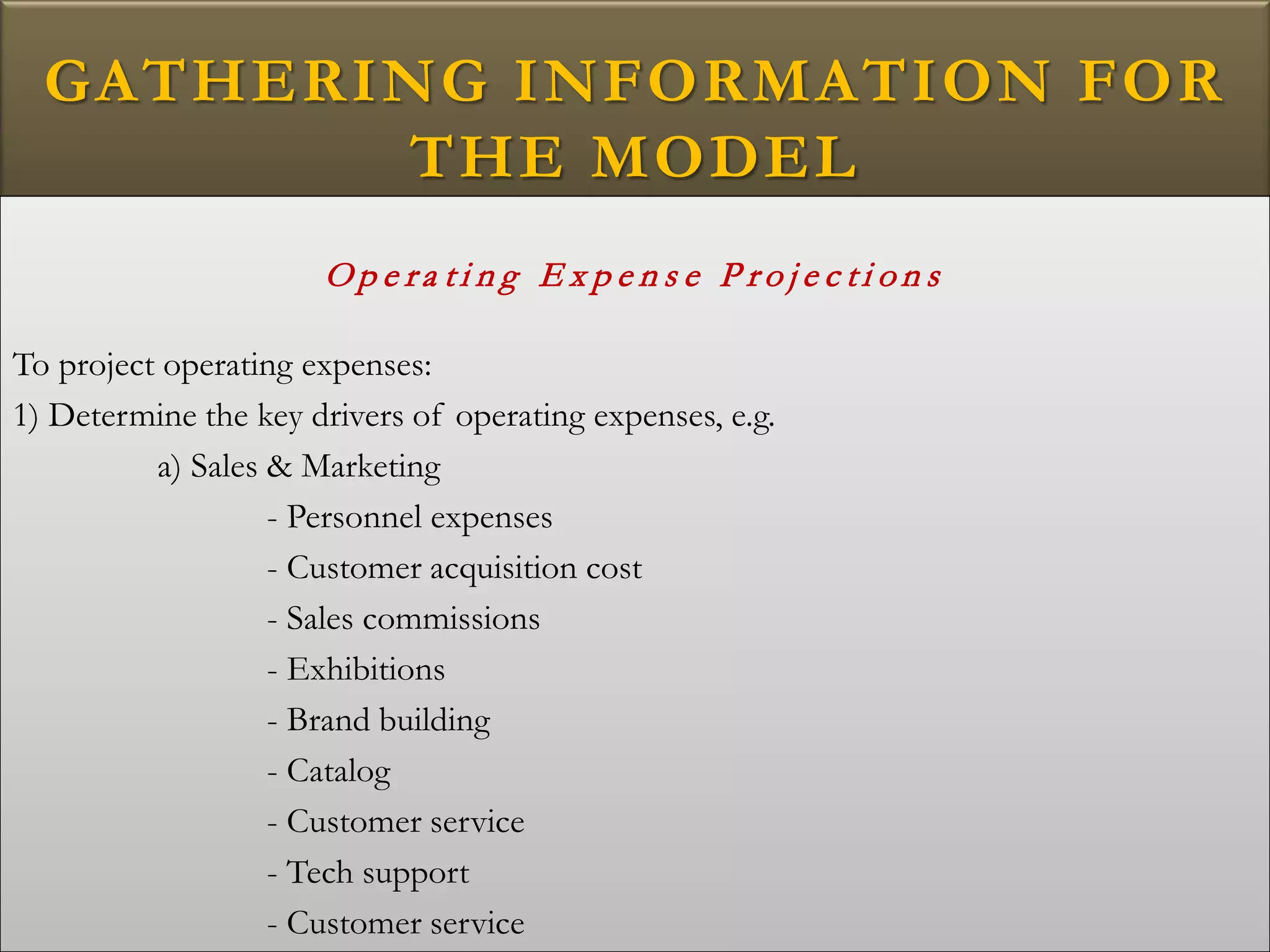 GATHERING INFORMATION FOR
THE MODEL
O p e ra t i n g E x p e n s e P r o j e c t i o n s
To project operating expenses:
1) Determine the key drivers of operating expenses, e.g.
a) Sales & Marketing
- Personnel expenses
- Customer acquisition cost
- Sales commissions
- Exhibitions
- Brand building
- Catalog
- Customer service
- Tech support
- Customer service
 