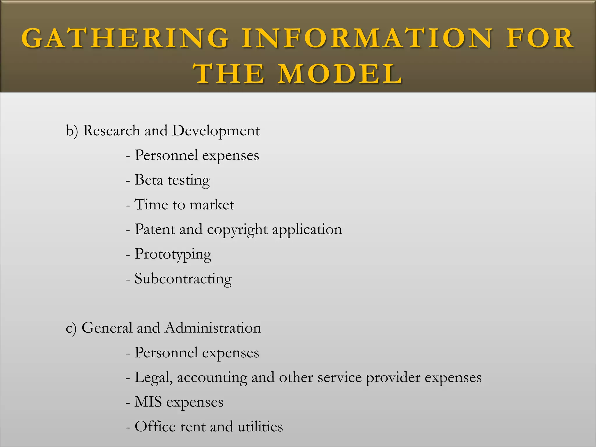 GATHERING INFORMATION FOR
THE MODEL
b) Research and Development
- Personnel expenses
- Beta testing
- Time to market
- Patent and copyright application
- Prototyping
- Subcontracting
c) General and Administration
- Personnel expenses
- Legal, accounting and other service provider expenses
- MIS expenses
- Office rent and utilities
 