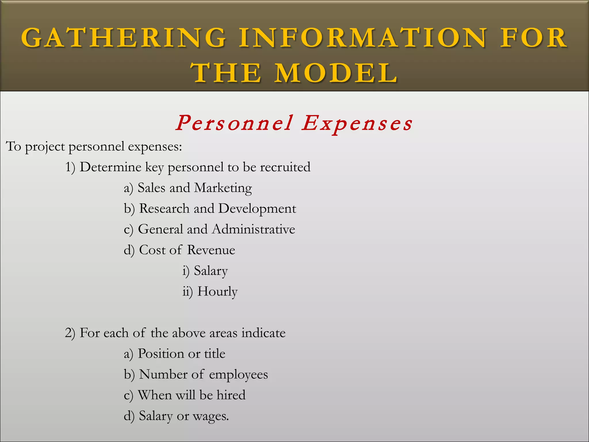 GATHERING INFORMATION FOR
THE MODEL
Pers onnel E xpens es
To project personnel expenses:
1) Determine key personnel to be recruited
a) Sales and Marketing
b) Research and Development
c) General and Administrative
d) Cost of Revenue
i) Salary
ii) Hourly
2) For each of the above areas indicate
a) Position or title
b) Number of employees
c) When will be hired
d) Salary or wages.
 