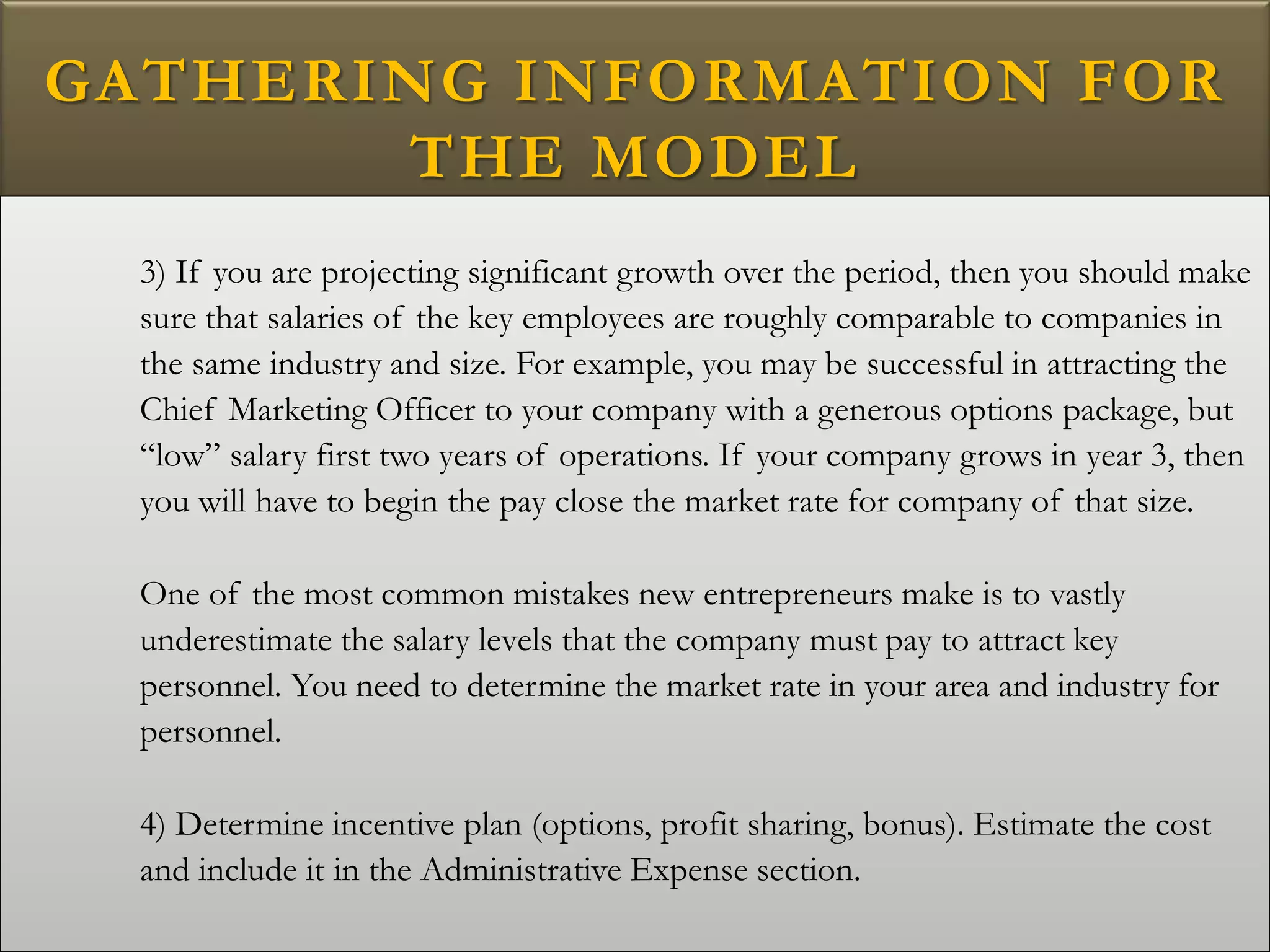 GATHERING INFORMATION FOR
THE MODEL
3) If you are projecting significant growth over the period, then you should make
sure that salaries of the key employees are roughly comparable to companies in
the same industry and size. For example, you may be successful in attracting the
Chief Marketing Officer to your company with a generous options package, but
“low” salary first two years of operations. If your company grows in year 3, then
you will have to begin the pay close the market rate for company of that size.
One of the most common mistakes new entrepreneurs make is to vastly
underestimate the salary levels that the company must pay to attract key
personnel. You need to determine the market rate in your area and industry for
personnel.
4) Determine incentive plan (options, profit sharing, bonus). Estimate the cost
and include it in the Administrative Expense section.
 