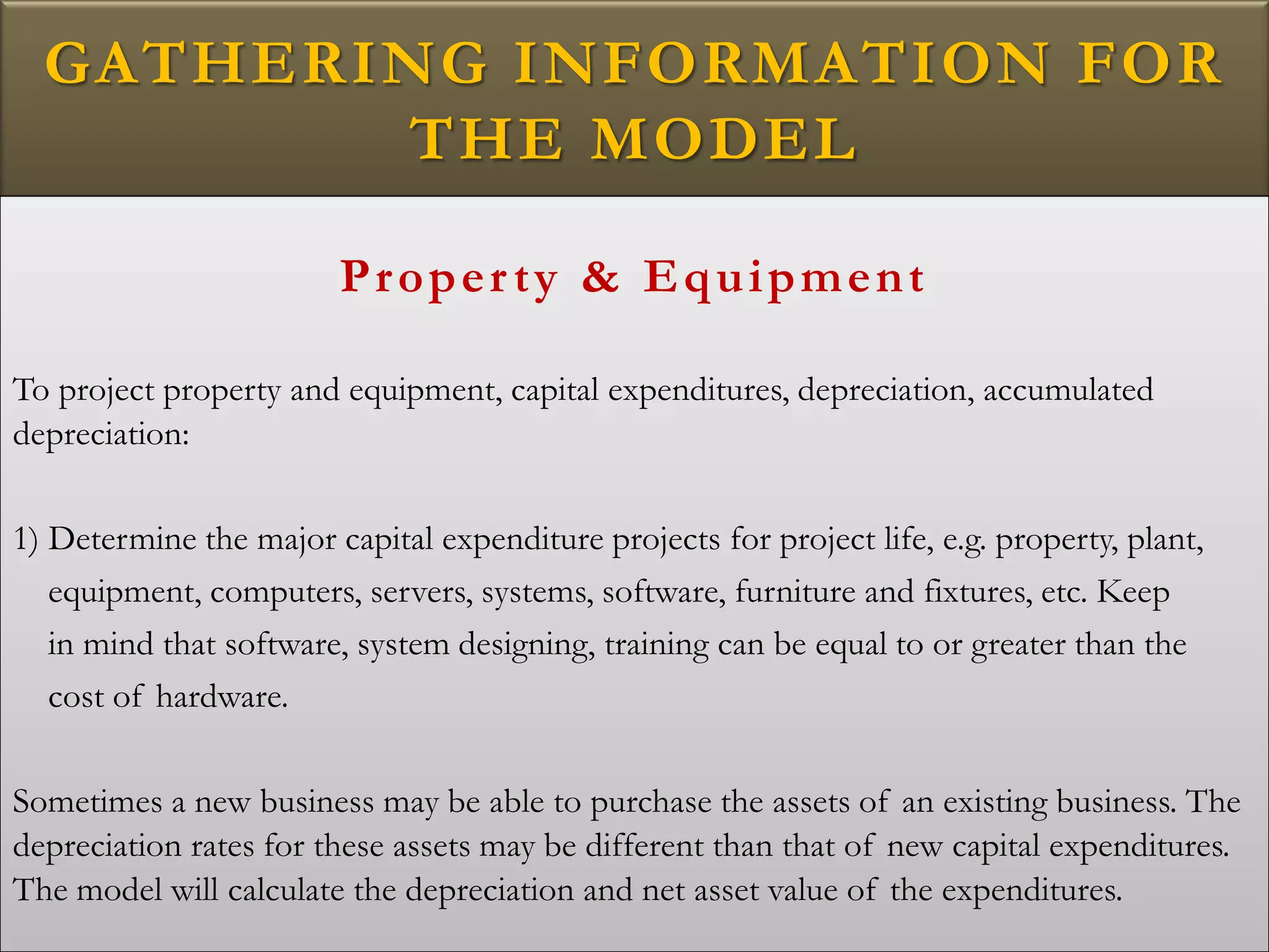 GATHERING INFORMATION FOR
THE MODEL
Property & Equipment
To project property and equipment, capital expenditures, depreciation, accumulated
depreciation:
1) Determine the major capital expenditure projects for project life, e.g. property, plant,
equipment, computers, servers, systems, software, furniture and fixtures, etc. Keep
in mind that software, system designing, training can be equal to or greater than the
cost of hardware.
Sometimes a new business may be able to purchase the assets of an existing business. The
depreciation rates for these assets may be different than that of new capital expenditures.
The model will calculate the depreciation and net asset value of the expenditures.
 