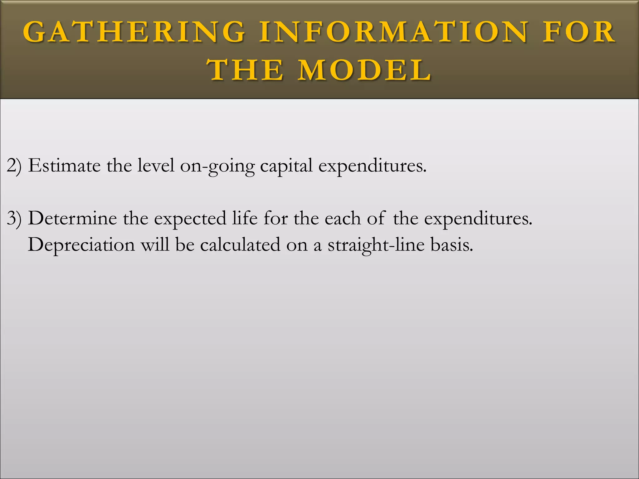 GATHERING INFORMATION FOR
THE MODEL
2) Estimate the level on-going capital expenditures.
3) Determine the expected life for the each of the expenditures.
Depreciation will be calculated on a straight-line basis.
 