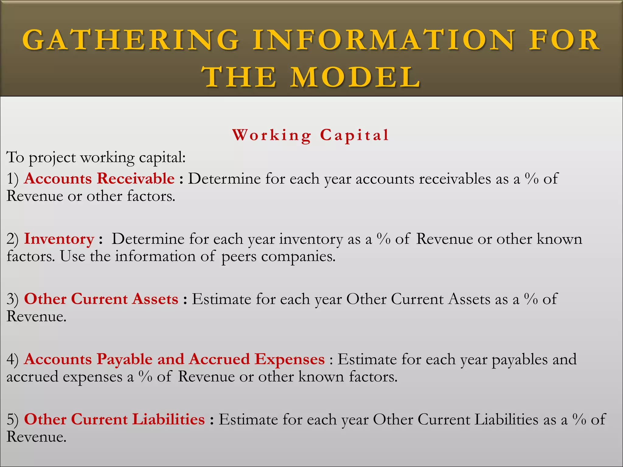 GATHERING INFORMATION FOR
THE MODEL
Wo r k i ng Ca pi ta l
To project working capital:
1) Accounts Receivable : Determine for each year accounts receivables as a % of
Revenue or other factors.
2) Inventory : Determine for each year inventory as a % of Revenue or other known
factors. Use the information of peers companies.
3) Other Current Assets : Estimate for each year Other Current Assets as a % of
Revenue.
4) Accounts Payable and Accrued Expenses : Estimate for each year payables and
accrued expenses a % of Revenue or other known factors.
5) Other Current Liabilities : Estimate for each year Other Current Liabilities as a % of
Revenue.
 
