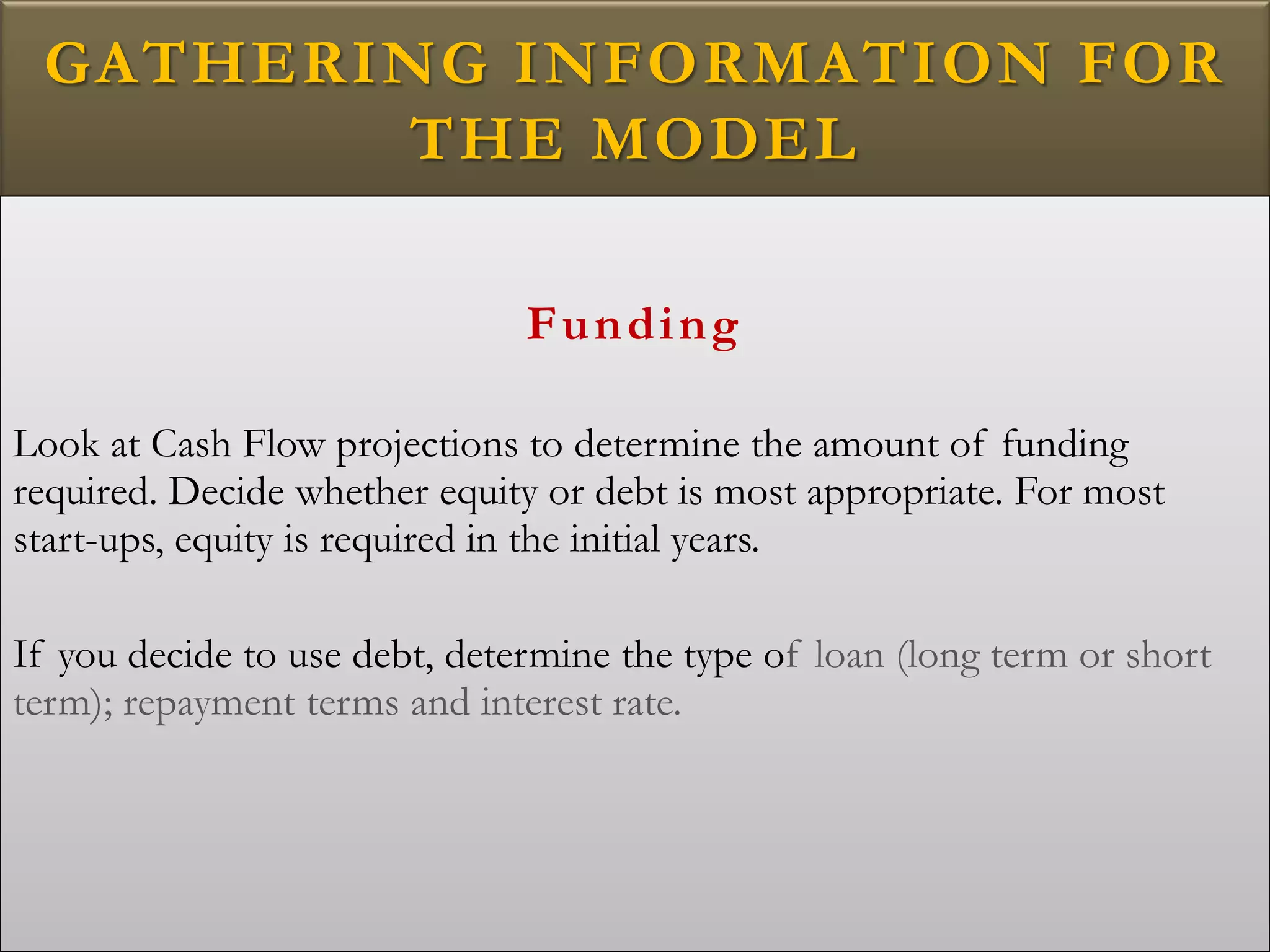 GATHERING INFORMATION FOR
THE MODEL
Funding
Look at Cash Flow projections to determine the amount of funding
required. Decide whether equity or debt is most appropriate. For most
start-ups, equity is required in the initial years.
If you decide to use debt, determine the type of loan (long term or short
term); repayment terms and interest rate.
 