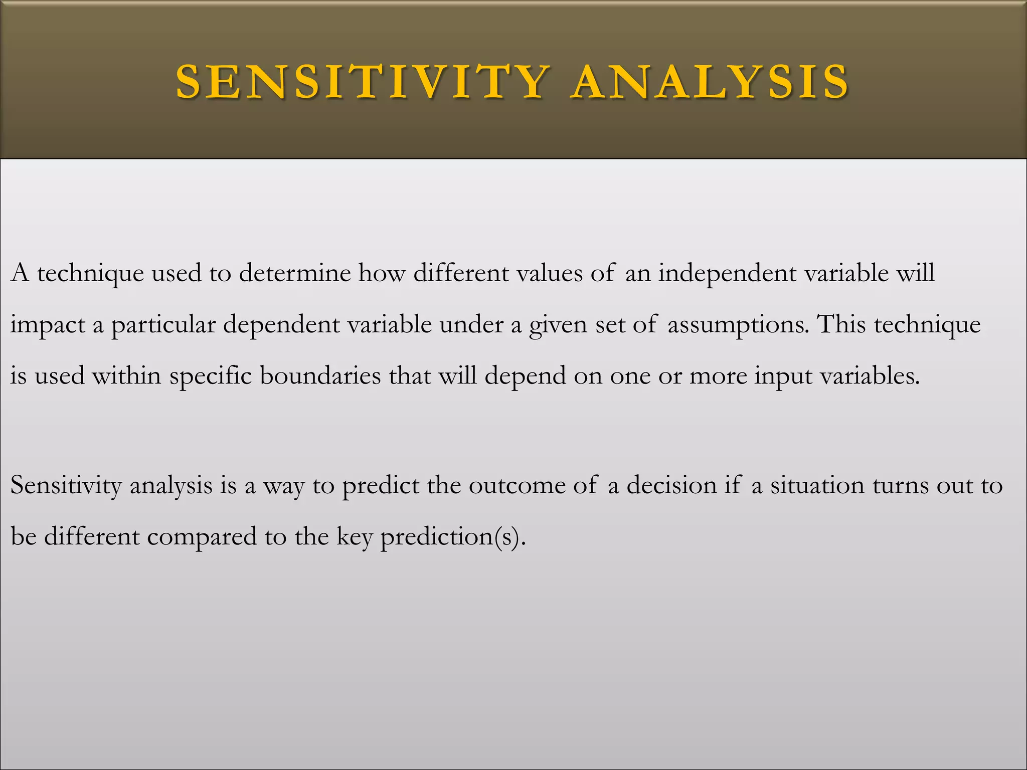 SENSITIVITY ANALYSIS
A technique used to determine how different values of an independent variable will
impact a particular dependent variable under a given set of assumptions. This technique
is used within specific boundaries that will depend on one or more input variables.
Sensitivity analysis is a way to predict the outcome of a decision if a situation turns out to
be different compared to the key prediction(s).
 