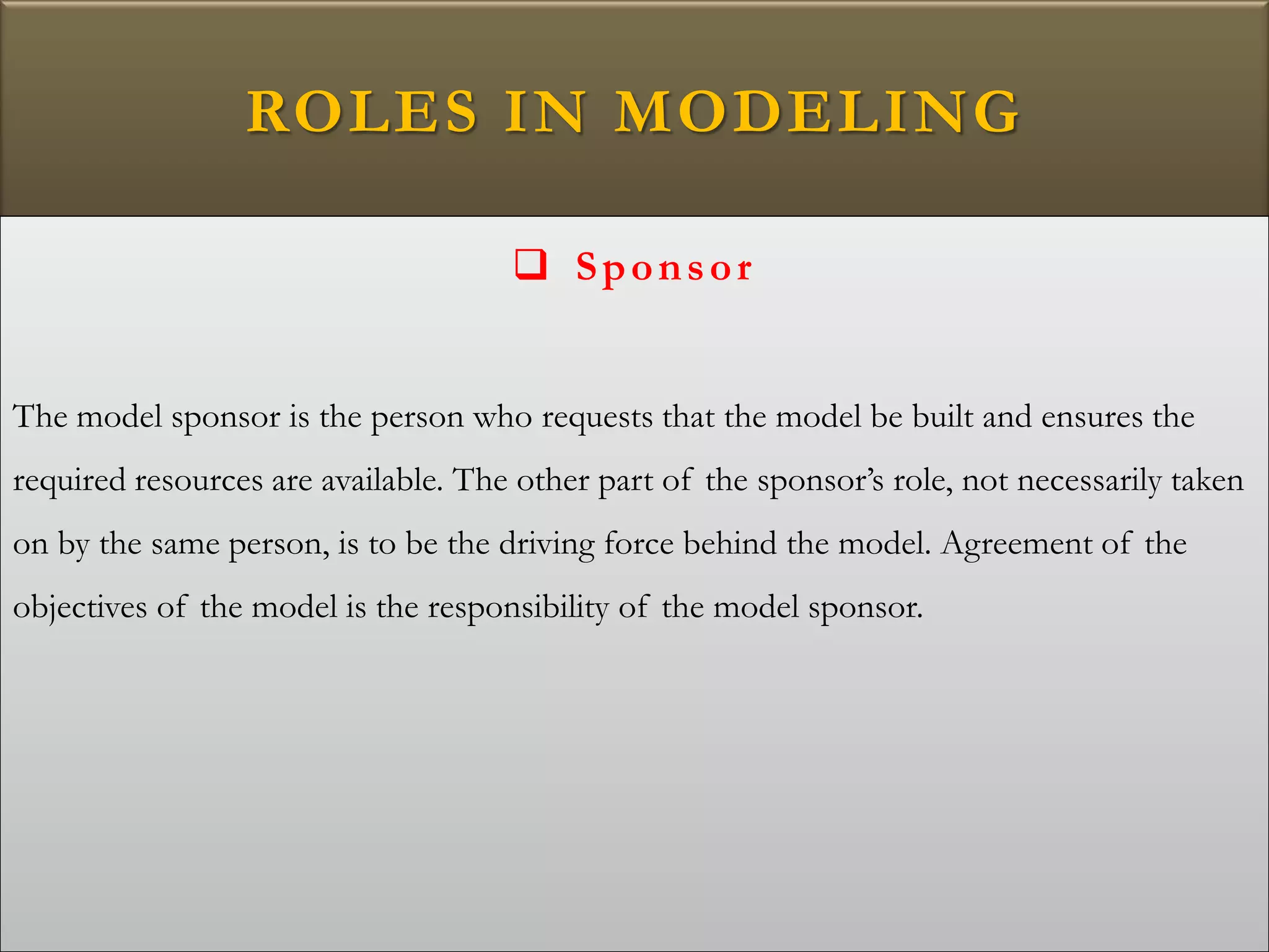ROLES IN MODELING
 Sponsor
The model sponsor is the person who requests that the model be built and ensures the
required resources are available. The other part of the sponsor’s role, not necessarily taken
on by the same person, is to be the driving force behind the model. Agreement of the
objectives of the model is the responsibility of the model sponsor.
 