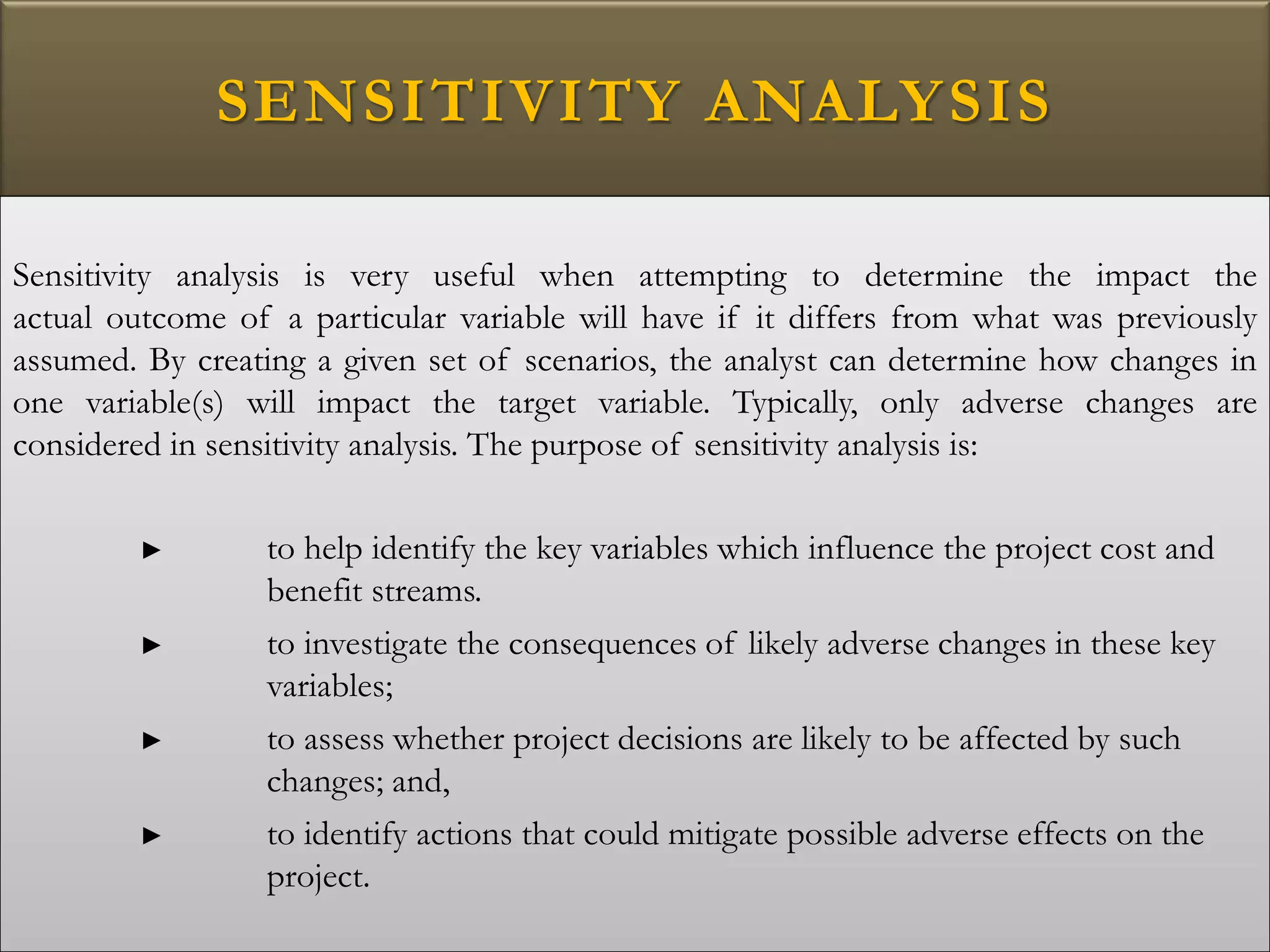 SENSITIVITY ANALYSIS
Sensitivity analysis is very useful when attempting to determine the impact the
actual outcome of a particular variable will have if it differs from what was previously
assumed. By creating a given set of scenarios, the analyst can determine how changes in
one variable(s) will impact the target variable. Typically, only adverse changes are
considered in sensitivity analysis. The purpose of sensitivity analysis is:
► to help identify the key variables which influence the project cost and
benefit streams.
► to investigate the consequences of likely adverse changes in these key
variables;
► to assess whether project decisions are likely to be affected by such
changes; and,
► to identify actions that could mitigate possible adverse effects on the
project.
 