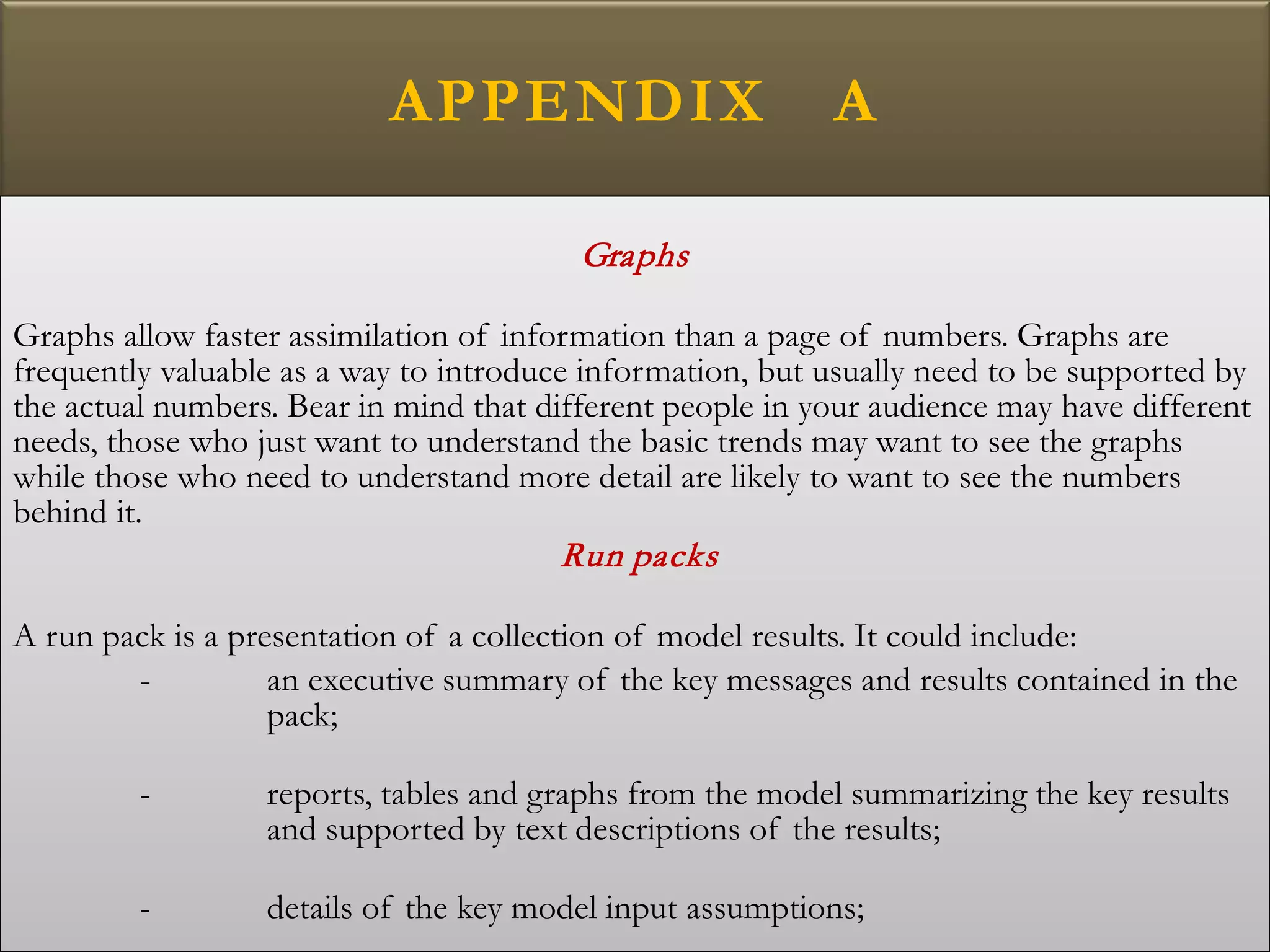 APPENDIX A
Graphs
Graphs allow faster assimilation of information than a page of numbers. Graphs are
frequently valuable as a way to introduce information, but usually need to be supported by
the actual numbers. Bear in mind that different people in your audience may have different
needs, those who just want to understand the basic trends may want to see the graphs
while those who need to understand more detail are likely to want to see the numbers
behind it.
Run packs
A run pack is a presentation of a collection of model results. It could include:
- an executive summary of the key messages and results contained in the
pack;
- reports, tables and graphs from the model summarizing the key results
and supported by text descriptions of the results;
- details of the key model input assumptions;
 