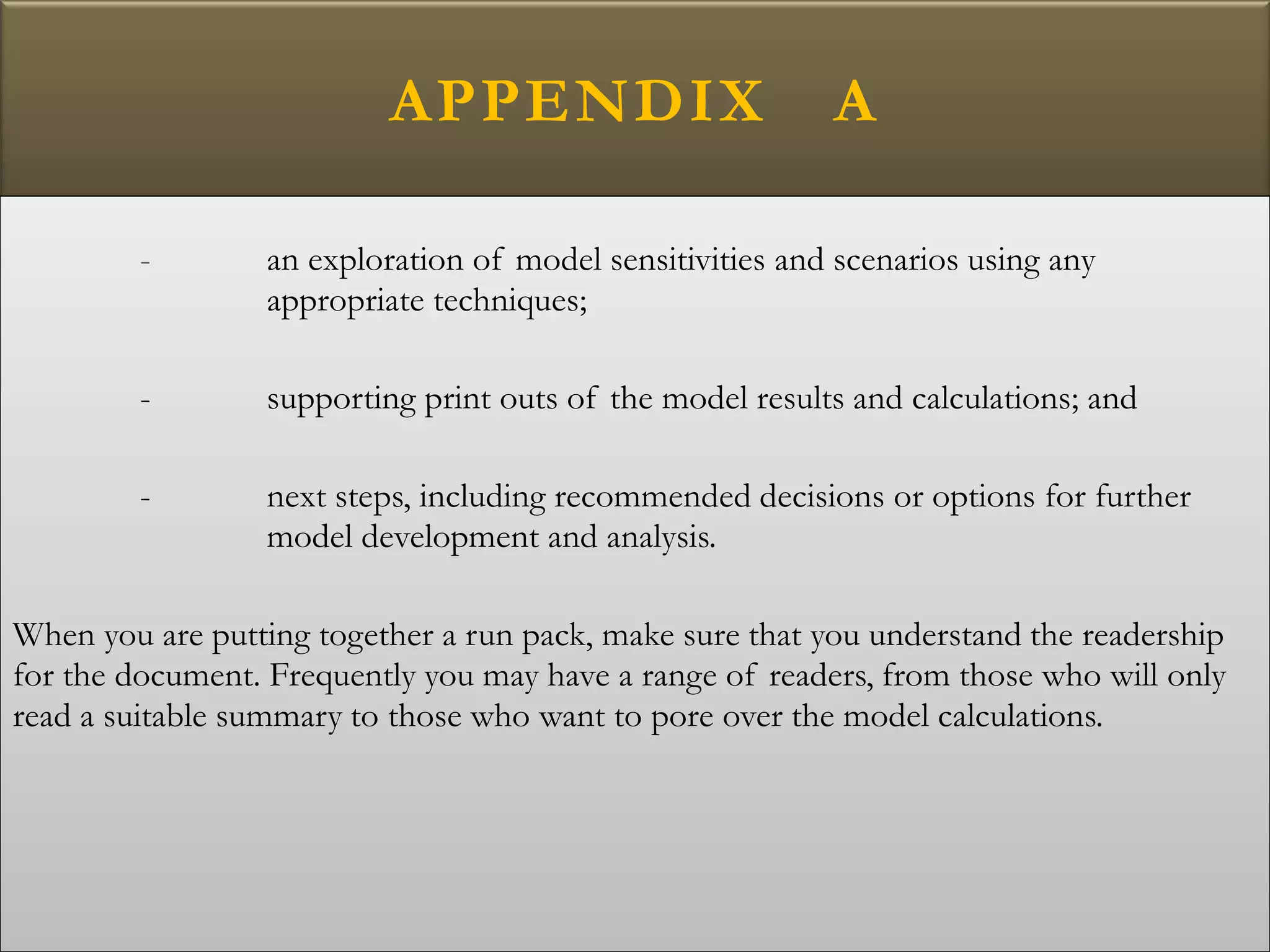 APPENDIX A
- an exploration of model sensitivities and scenarios using any
appropriate techniques;
- supporting print outs of the model results and calculations; and
- next steps, including recommended decisions or options for further
model development and analysis.
When you are putting together a run pack, make sure that you understand the readership
for the document. Frequently you may have a range of readers, from those who will only
read a suitable summary to those who want to pore over the model calculations.
 
