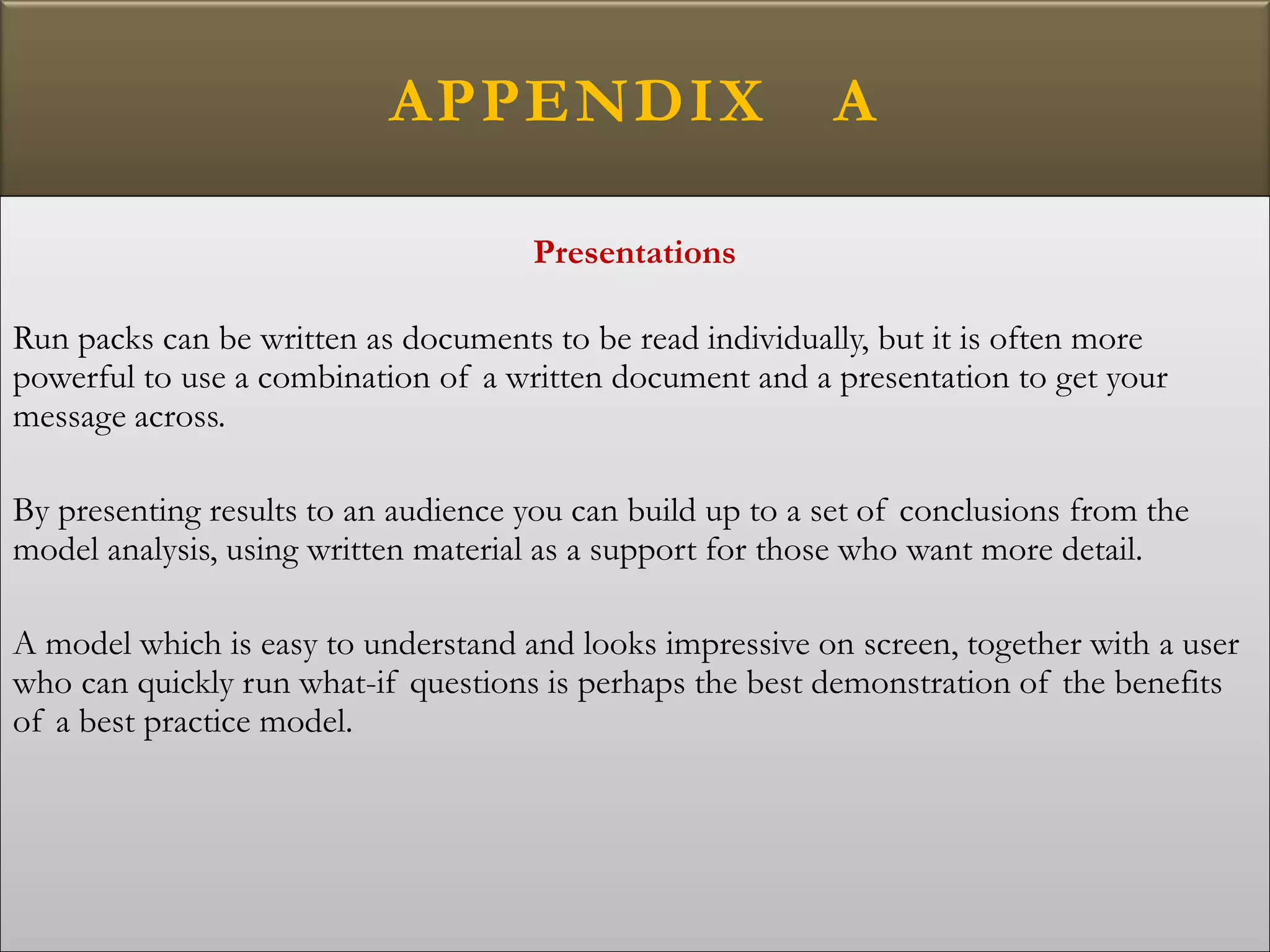 APPENDIX A
Presentations
Run packs can be written as documents to be read individually, but it is often more
powerful to use a combination of a written document and a presentation to get your
message across.
By presenting results to an audience you can build up to a set of conclusions from the
model analysis, using written material as a support for those who want more detail.
A model which is easy to understand and looks impressive on screen, together with a user
who can quickly run what-if questions is perhaps the best demonstration of the benefits
of a best practice model.
 