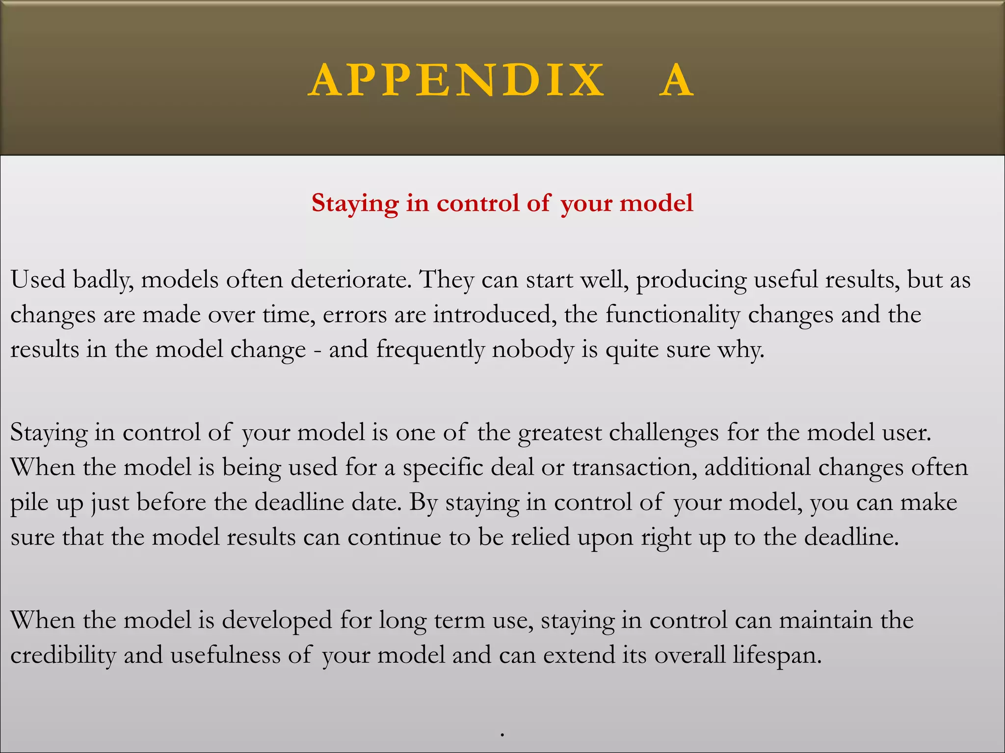 APPENDIX A
Staying in control of your model
Used badly, models often deteriorate. They can start well, producing useful results, but as
changes are made over time, errors are introduced, the functionality changes and the
results in the model change - and frequently nobody is quite sure why.
Staying in control of your model is one of the greatest challenges for the model user.
When the model is being used for a specific deal or transaction, additional changes often
pile up just before the deadline date. By staying in control of your model, you can make
sure that the model results can continue to be relied upon right up to the deadline.
When the model is developed for long term use, staying in control can maintain the
credibility and usefulness of your model and can extend its overall lifespan.
.
 