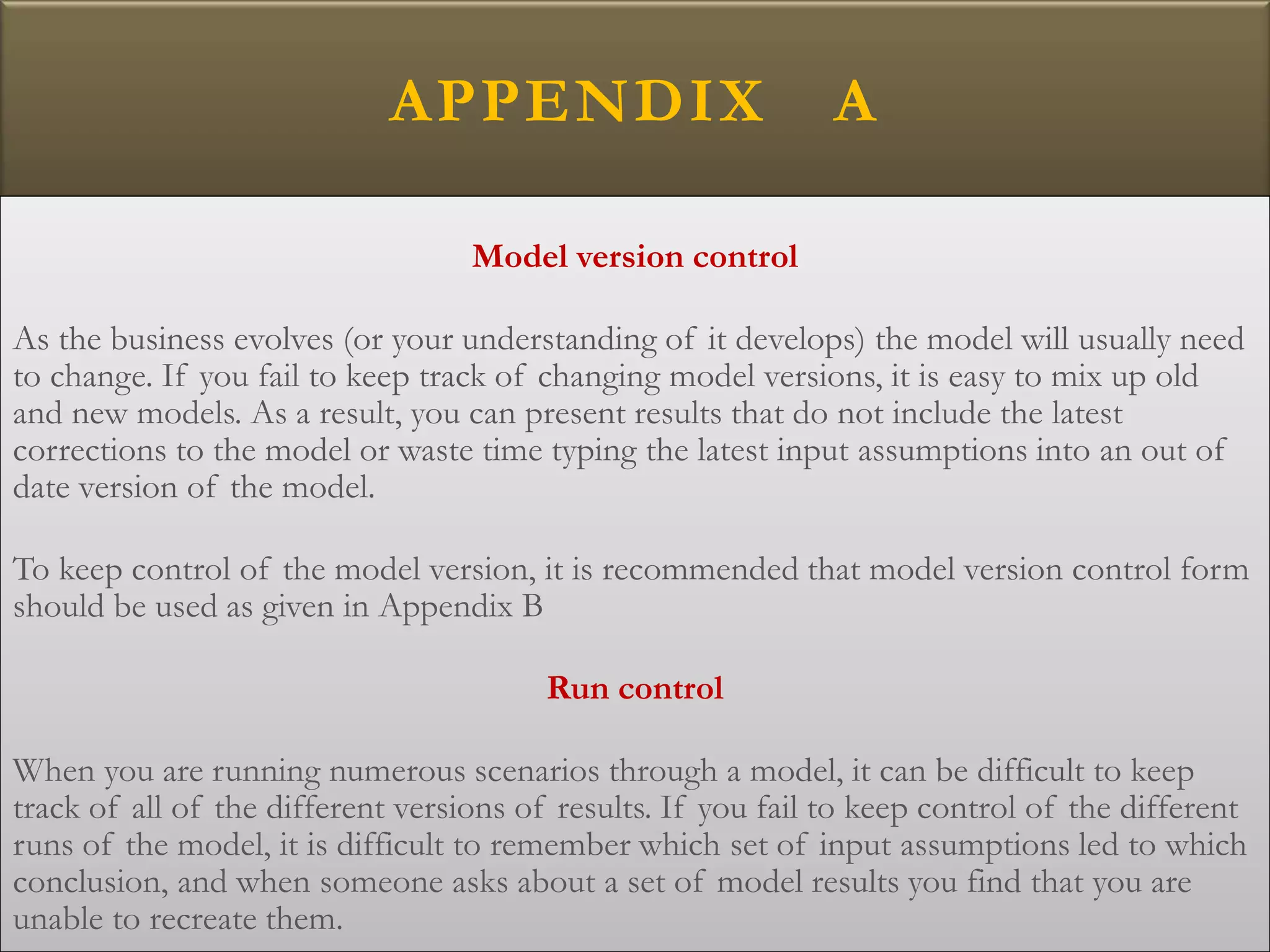 APPENDIX A
Model version control
As the business evolves (or your understanding of it develops) the model will usually need
to change. If you fail to keep track of changing model versions, it is easy to mix up old
and new models. As a result, you can present results that do not include the latest
corrections to the model or waste time typing the latest input assumptions into an out of
date version of the model.
To keep control of the model version, it is recommended that model version control form
should be used as given in Appendix B
Run control
When you are running numerous scenarios through a model, it can be difficult to keep
track of all of the different versions of results. If you fail to keep control of the different
runs of the model, it is difficult to remember which set of input assumptions led to which
conclusion, and when someone asks about a set of model results you find that you are
unable to recreate them.
 