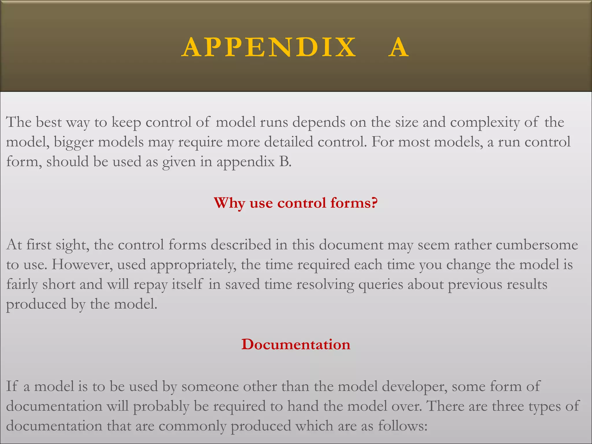 APPENDIX A
The best way to keep control of model runs depends on the size and complexity of the
model, bigger models may require more detailed control. For most models, a run control
form, should be used as given in appendix B.
Why use control forms?
At first sight, the control forms described in this document may seem rather cumbersome
to use. However, used appropriately, the time required each time you change the model is
fairly short and will repay itself in saved time resolving queries about previous results
produced by the model.
Documentation
If a model is to be used by someone other than the model developer, some form of
documentation will probably be required to hand the model over. There are three types of
documentation that are commonly produced which are as follows:
 