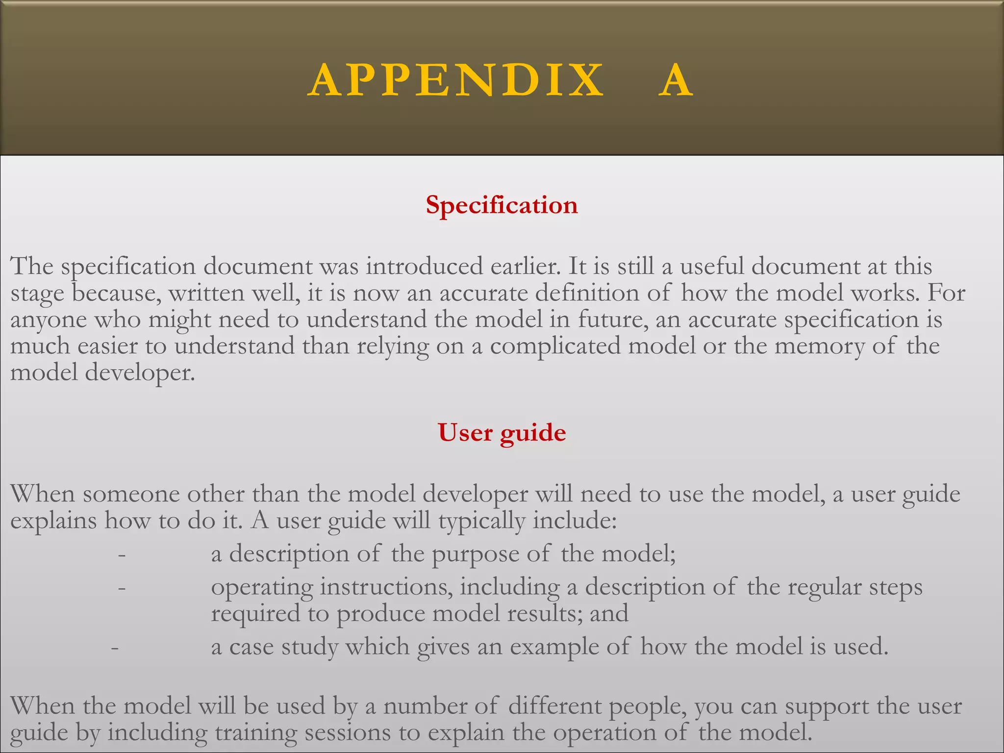 APPENDIX A
Specification
The specification document was introduced earlier. It is still a useful document at this
stage because, written well, it is now an accurate definition of how the model works. For
anyone who might need to understand the model in future, an accurate specification is
much easier to understand than relying on a complicated model or the memory of the
model developer.
User guide
When someone other than the model developer will need to use the model, a user guide
explains how to do it. A user guide will typically include:
- a description of the purpose of the model;
- operating instructions, including a description of the regular steps
required to produce model results; and
- a case study which gives an example of how the model is used.
When the model will be used by a number of different people, you can support the user
guide by including training sessions to explain the operation of the model.
 