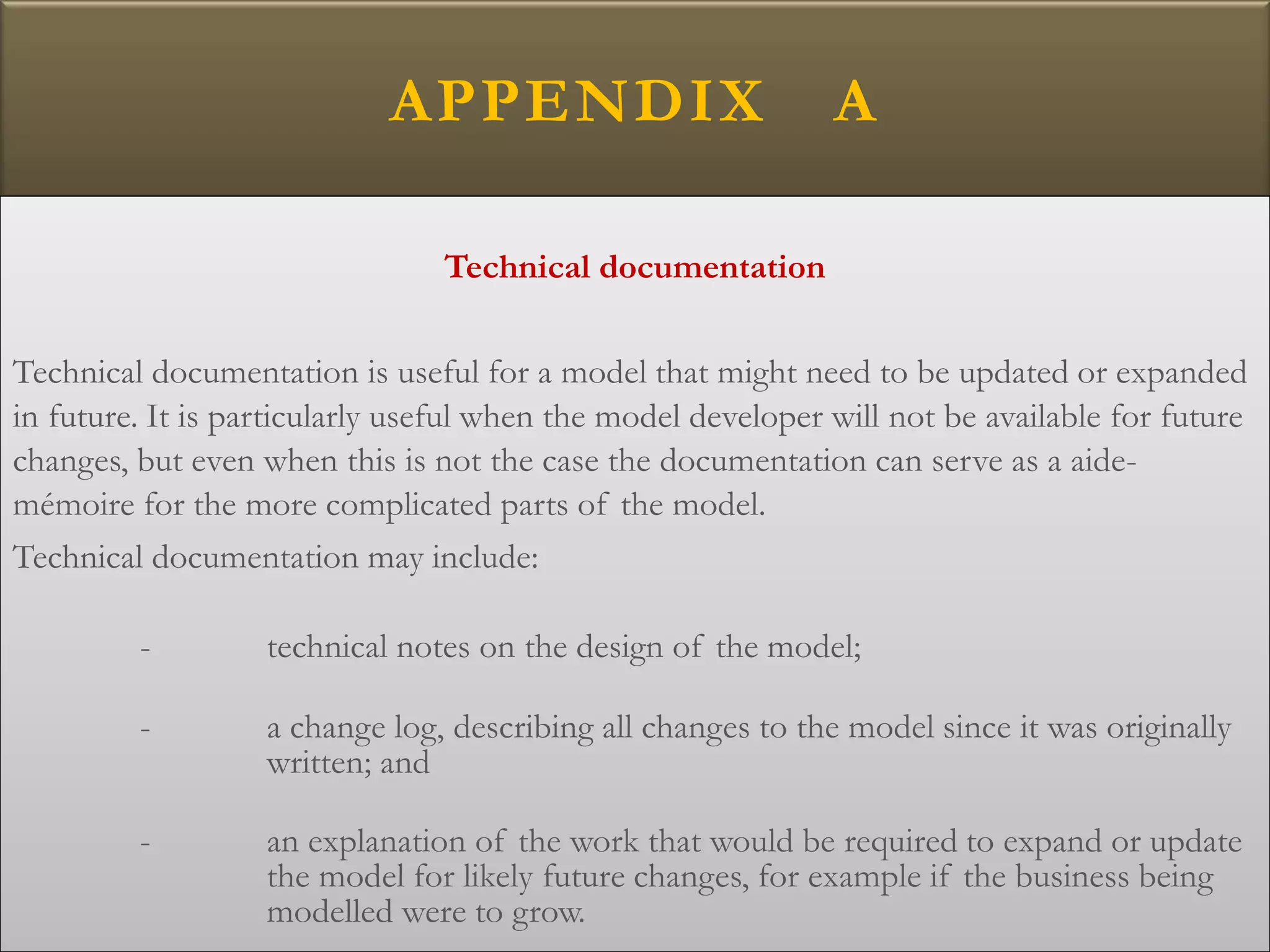 APPENDIX A
Technical documentation
Technical documentation is useful for a model that might need to be updated or expanded
in future. It is particularly useful when the model developer will not be available for future
changes, but even when this is not the case the documentation can serve as a aide-
mémoire for the more complicated parts of the model.
Technical documentation may include:
- technical notes on the design of the model;
- a change log, describing all changes to the model since it was originally
written; and
- an explanation of the work that would be required to expand or update
the model for likely future changes, for example if the business being
modelled were to grow.
 