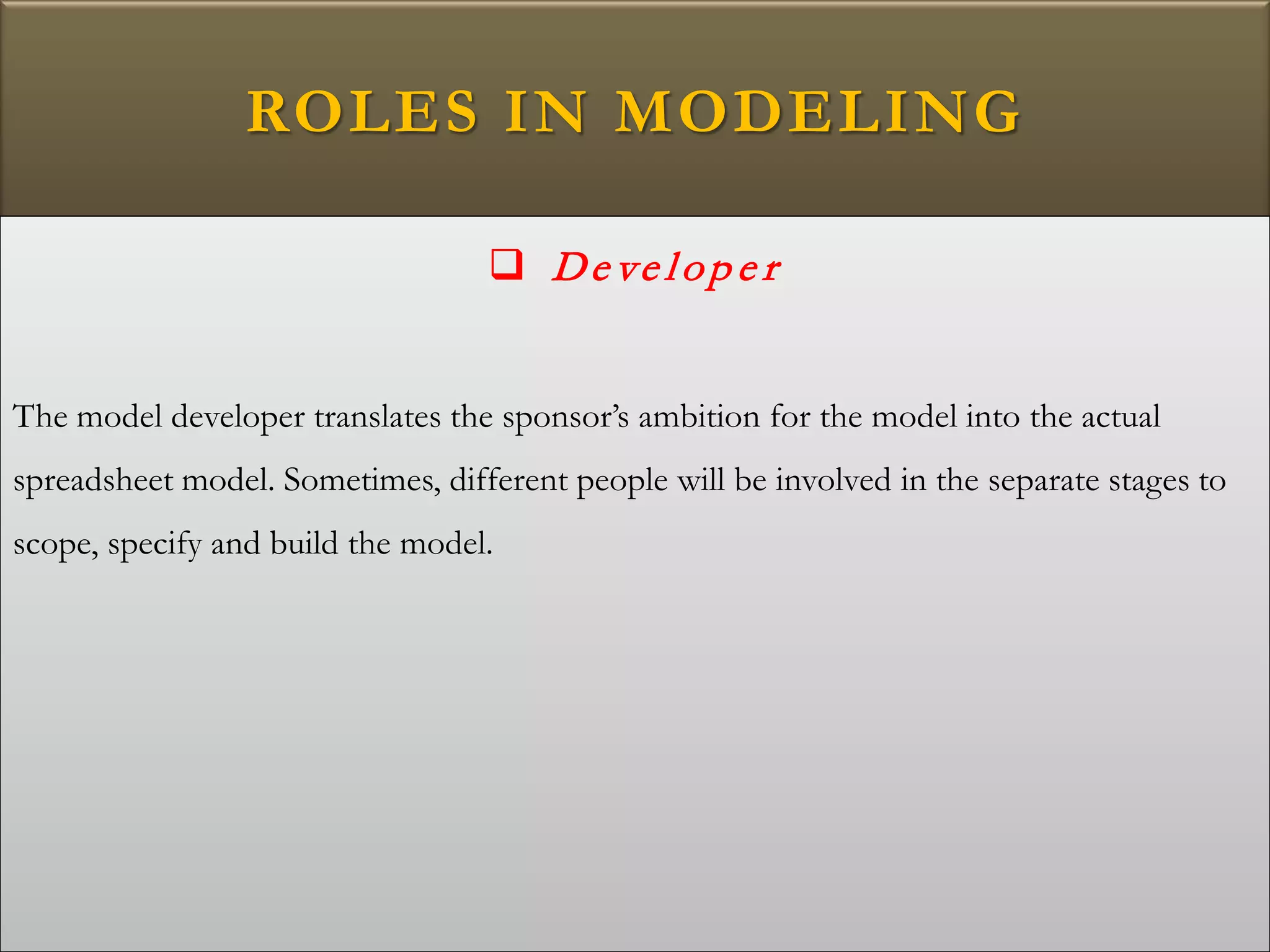 ROLES IN MODELING
 De ve lop e r
The model developer translates the sponsor’s ambition for the model into the actual
spreadsheet model. Sometimes, different people will be involved in the separate stages to
scope, specify and build the model.
 