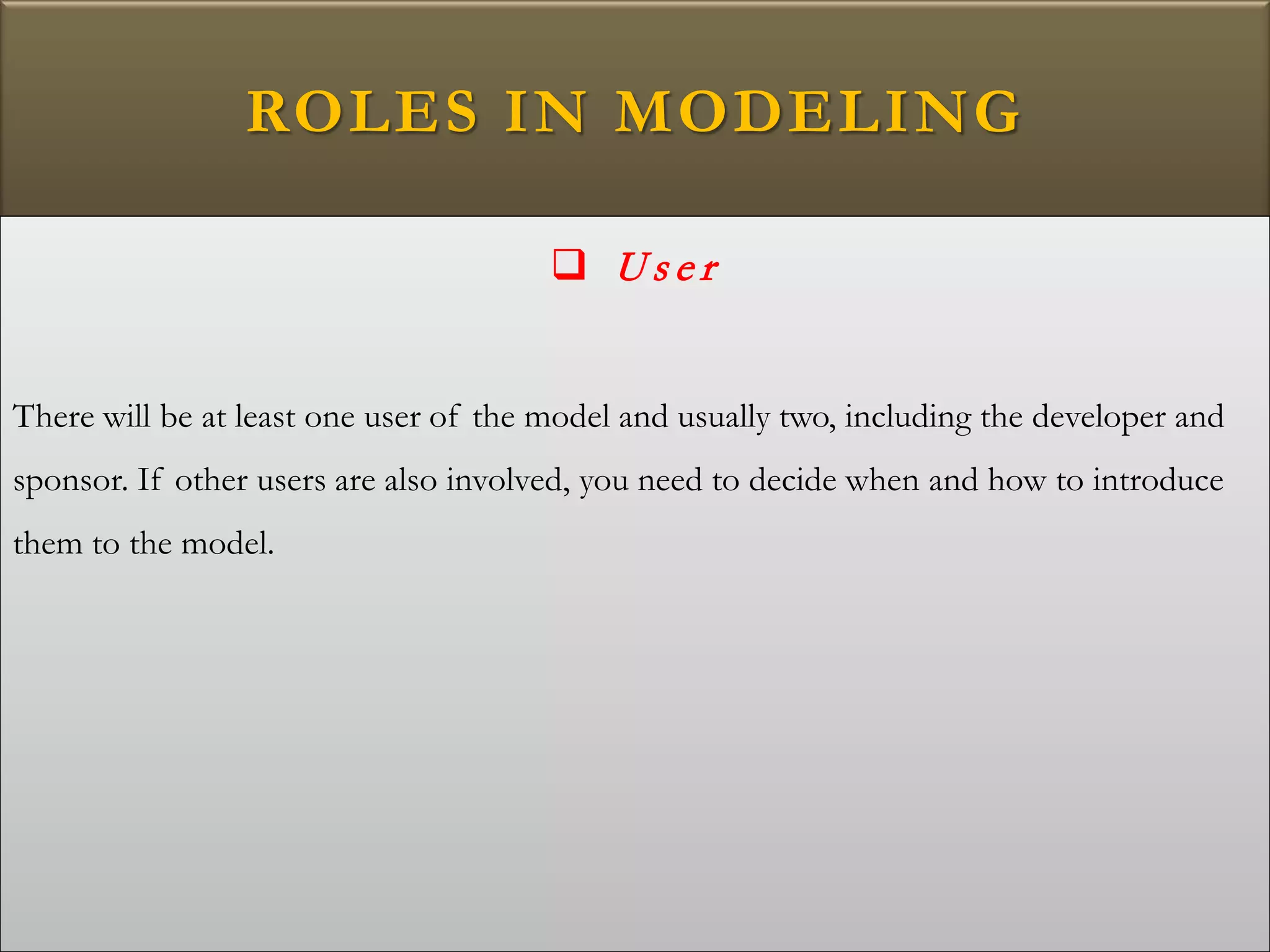 ROLES IN MODELING
 U s e r
There will be at least one user of the model and usually two, including the developer and
sponsor. If other users are also involved, you need to decide when and how to introduce
them to the model.
 
