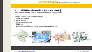 Providing World Class Learning Solutions!!!
E m a i l : s u p p o r t @ p r e p a r a t i o n i n f o . c o m C a l l : + 1 - 5 1 8 - 6 3 5 - 8 4 5 6
Who builds financial models? (jobs and career)
There are many different types of professionals that build financial models.
The most common types of career tracks are
• Investment banking,
• Equity research,
• Corporate development,
• FP&A, and
• Accounting (due diligence, transaction advisory, valuations, etc).
 