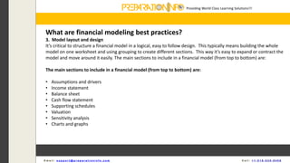 Providing World Class Learning Solutions!!!
E m a i l : s u p p o r t @ p r e p a r a t i o n i n f o . c o m C a l l : + 1 - 5 1 8 - 6 3 5 - 8 4 5 6
What are financial modeling best practices?
3. Model layout and design
It’s critical to structure a financial model in a logical, easy to follow design. This typically means building the whole
model on one worksheet and using grouping to create different sections. This way it’s easy to expand or contract the
model and move around it easily. The main sections to include in a financial model (from top to bottom) are:
The main sections to include in a financial model (from top to bottom) are:
• Assumptions and drivers
• Income statement
• Balance sheet
• Cash flow statement
• Supporting schedules
• Valuation
• Sensitivity analysis
• Charts and graphs
 